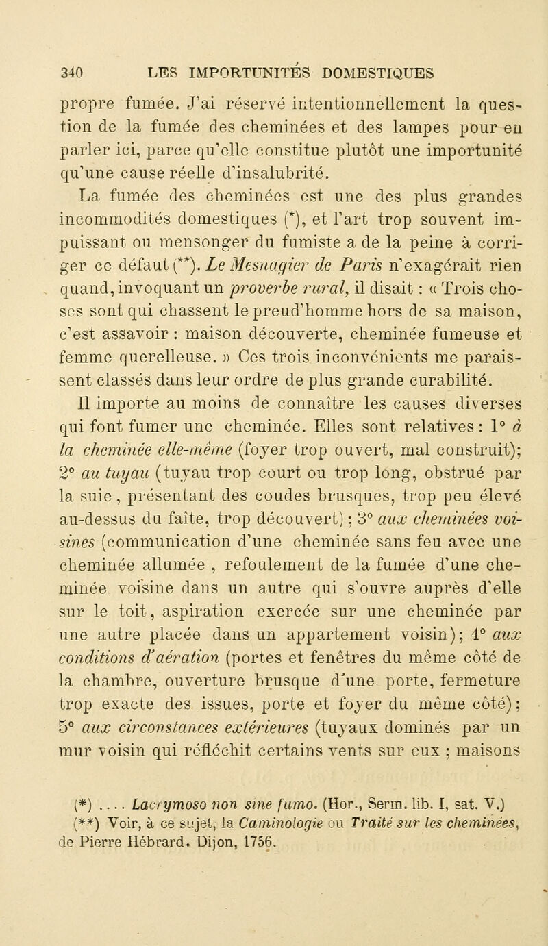 propre fumée. J'ai réservé intentionnellement la ques- tion de la fumée des cheminées et des lampes pour en parler ici, parce qu'elle constitue plutôt une importunité qu'une cause réelle d'insalubrité. La fumée des cheminées est une des plus grandes incommodités domestiques (*), et l'art trop souvent im- puissant ou mensonger du fumiste a de la peine à corri- ger ce défaut (**). Le Mesnagier de Paris n'exagérait rien quand, invoquant un proverbe rural, il disait : « Trois cho- ses sont qui chassent le preud'homme hors de sa maison, c'est assavoir : maison découverte, cheminée fumeuse et femme querelleuse. » Ces trois inconvénients me parais- sent classés dans leur ordre de plus grande curabilité. Il importe au moins de connaître les causes diverses qui font fumer une cheminée. Elles sont relatives : 1° à la cheminée elle-même (foyer trop ouvert, mal construit); 2° au tuyau (tuyau trop court ou trop long, obstrué par la suie, présentant des coudes brusques, trop peu élevé au-dessus du faîte, trop découvert) ; 3° aux cheminées voi- sines (communication d'une cheminée sans feu avec une cheminée allumée , refoulement de la fumée d'une che- minée voisine dans un autre qui s'ouvre auprès d'elle sur le toit, aspiration exercée sur une cheminée par une autre placée dans un appartement voisin); 4° aux conditions d'aération (portes et fenêtres du même côté de la chambre, ouverture brusque d'une porte, fermeture trop exacte des issues, porte et foyer du même côté) ; 5° aux circonstances extérieures (tuyaux dominés par un mur voisin qui réfléchit certains vents sur eux ; maisons (*) Latrymoso non sine fumo. (Hor., Serm. lib. I, sat. V.) {**) Voir, à ce sujet, la Caminologie ou Traité sur les cheminées, de Pierre Hébrard. Dijon, 1756.