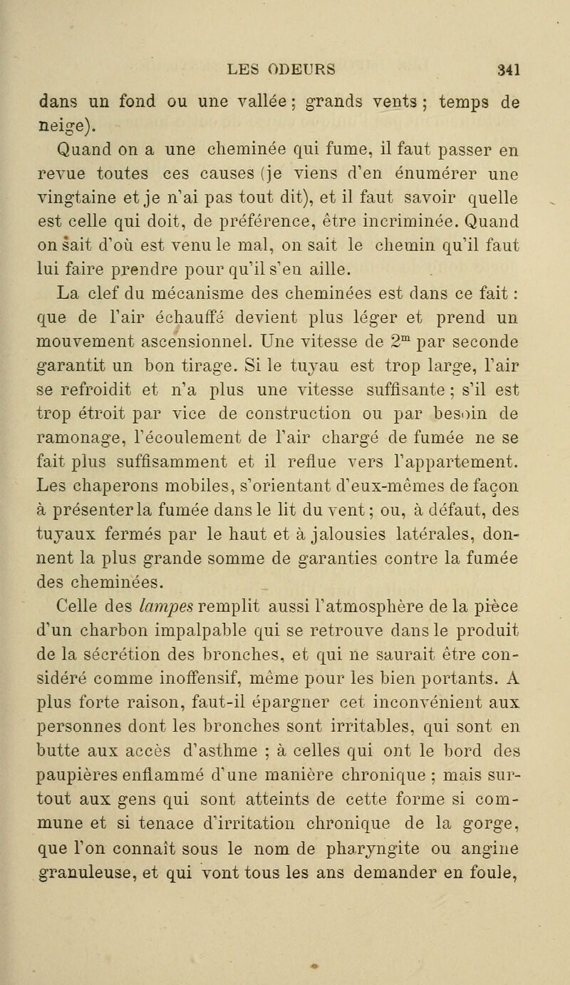 dans un fond ou une vallée ; grands vents ; temps de neige). Quand on a une cheminée qui fume, il faut passer en revue toutes ces causes (je viens d'en énumérer une vingtaine et je n'ai pas tout dit), et il faut savoir quelle est celle qui doit, de préférence, être incriminée. Quand on sait d'où est venu le mal, on sait le chemin qu'il faut lui faire prendre pour qu'il s'en aille. La clef du mécanisme des cheminées est dans ce fait : que de l'air échauffé devient plus léger et prend un mouvement ascensionnel. Une vitesse de 2m par seconde garantit un bon tirage. Si le tuyau est trop large, l'air se refroidit et n'a plus une vitesse suffisante ; s'il est trop étroit par vice de construction ou par besoin de ramonage, l'écoulement de l'air chargé de fumée ne se fait plus suffisamment et il reflue vers l'appartement. Les chaperons mobiles, s'orientant d'eux-mêmes de façon à présenter la fumée dans le lit du vent ; ou, à défaut, des tuyaux fermés par le haut et à jalousies latérales, don- nent la plus grande somme de garanties contre la fumée des cheminées. Celle des lampes remplit aussi l'atmosphère de la pièce d'un charbon impalpable qui se retrouve dans le produit de la sécrétion des bronches, et qui ne saurait être con- sidéré comme inoffensif, même pour les bien portants. À plus forte raison, faut-il épargner cet inconvénient aux personnes dont les bronches sont irritables, qui sont en butte aux accès d'asthme ; à celles qui ont le bord des paupières enflammé d'une manière chronique ; mais sur- tout aux gens qui sont atteints de cette forme si com- mune et si tenace d'irritation chronique de la gorge, que l'on connaît sous le nom de pharyngite ou angine granuleuse, et qui vont tous les ans demander en foule,