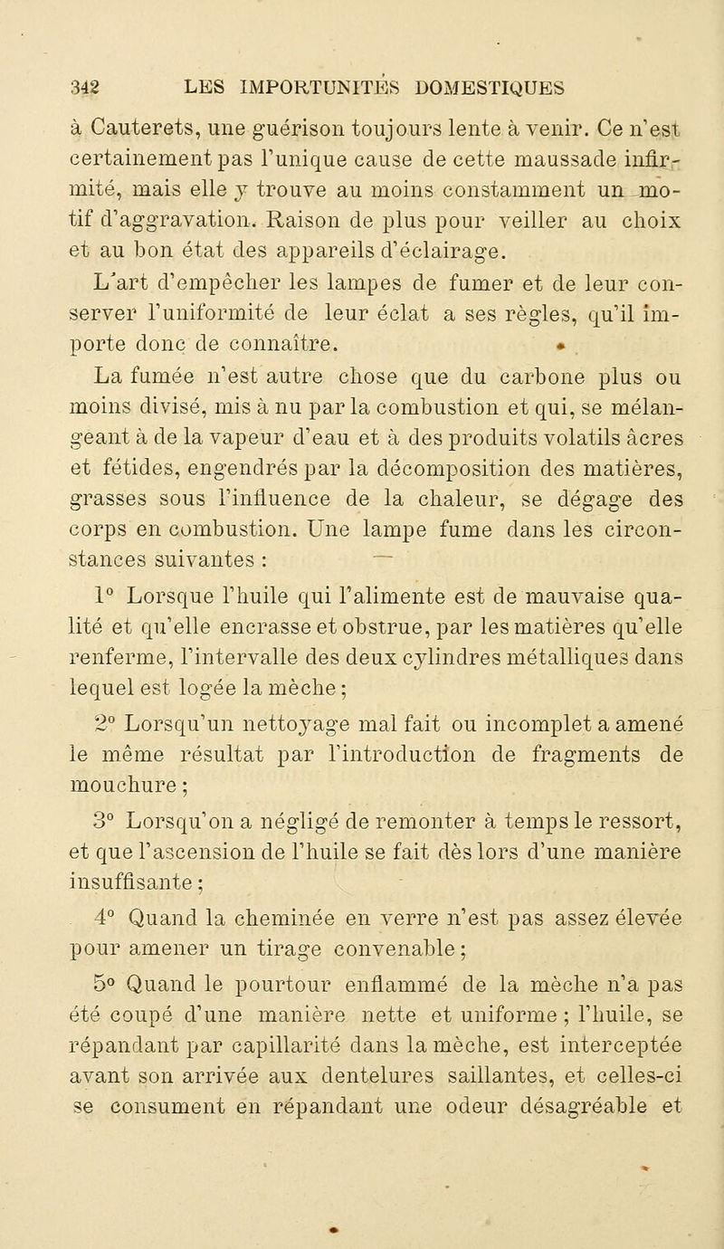 à Cauterets, une guérison toujours lente à venir. Ce n'est certainement pas Tunique cause de cette maussade infir- mité, mais elle y trouve au moins constamment un -mo- tif d'aggravation. Raison de plus pour veiller au choix et au bon état des appareils d'éclairage. L'art d'empêcher les lampes de fumer et de leur con- server l'uniformité de leur éclat a ses règles, qu'il im- porte donc de connaître. La fumée n'est autre chose que du carbone plus ou moins divisé, mis à nu parla combustion et qui, se mélan- geant à de la vapeur d'eau et à des produits volatils acres et fétides, engendrés par la décomposition des matières, grasses sous l'influence de la chaleur, se dégage des corps en combustion. Une lampe fume dans les circon- stances suivantes : 1° Lorsque l'huile qui l'alimente est de mauvaise qua- lité et qu'elle encrasse et obstrue, par les matières qu'elle renferme, l'intervalle des deux cylindres métalliques dans lequel est logée la mèche ; 2° Lorsqu'un nettoyage mal fait ou incomplet a amené le même résultat par l'introduction de fragments de mouchure ; 3° Lorsqu'on a négligé de remonter à temps le ressort, et que l'ascension de l'huile se fait dès lors d'une manière insuffisante ; 4° Quand la cheminée en verre n'est pas assez élevée pour amener un tirage convenable; 5° Quand le pourtour enflammé de la mèche n'a pas été coupé d'une manière nette et uniforme; l'huile, se répandant par capillarité dans la mèche, est interceptée avant son arrivée aux dentelures saillantes, et celles-ci se consument en répandant une odeur désagréable et