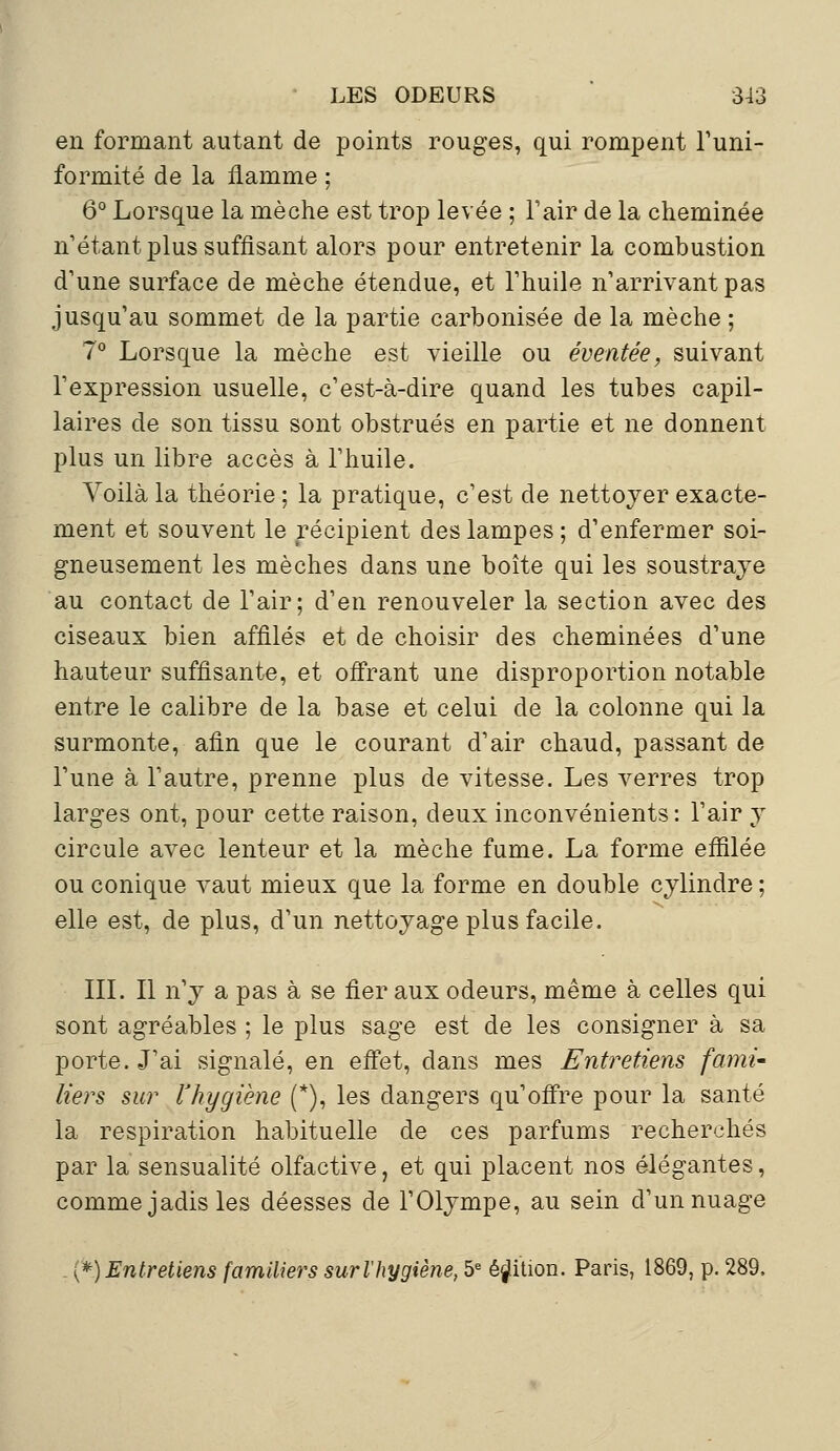 en formant autant de points rouges, qui rompent l'uni- formité de la flamme ; 6° Lorsque la mèche est trop levée ; l'air de la cheminée n'étant plus suffisant alors pour entretenir la combustion d'une surface de mèche étendue, et l'huile n'arrivant pas jusqu'au sommet de la partie carbonisée de la mèche ; 7° Lorsque la mèche est vieille ou éventée, suivant l'expression usuelle, c'est-à-dire quand les tubes capil- laires de son tissu sont obstrués en partie et ne donnent plus un libre accès à l'huile. Voilà la théorie; la pratique, c'est de nettoyer exacte- ment et souvent le récipient des lampes ; d'enfermer soi- gneusement les mèches dans une boîte qui les soustraye au contact de l'air; d'en renouveler la section avec des ciseaux bien affilés et de choisir des cheminées d'une hauteur suffisante, et offrant une disproportion notable entre le calibre de la base et celui de la colonne qui la surmonte, afin que le courant d'air chaud, passant de l'une à l'autre, prenne plus de vitesse. Les verres trop larges ont, pour cette raison, deux inconvénients : l'air y circule avec lenteur et la mèche fume. La forme effilée ou conique vaut mieux que la forme en double cylindre ; elle est, de plus, d'un nettoyage plus facile. III. Il n'y a pas à se fier aux odeurs, même à celles qui sont agréables ; le plus sage est de les consigner à sa porte. J'ai signalé, en effet, dans mes Entretiens fami- liers sur l'hygiène (*), les dangers qu'offre pour la santé la respiration habituelle de ces parfums recherchés par la sensualité olfactive, et qui placent nos élégantes, comme jadis les déesses de l'Olympe, au sein d'un nuage . y*)Entretiens familiers surlliygiène, 5e édition. Paris, 1869, p. 289,