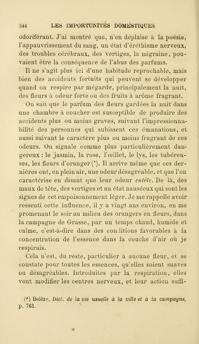 odoriférant. J'ai montré que, n'en déplaise à la poésie, l'appauvrissement du sang, un état d'éréthisme nerveux, des troubles cérébraux, des vertiges, la migraine, pou- vaient être la conséquence de l'abus des parfums. Il ne s'agit plus ici d'une habitude reprochable, mais bien des accidents fortuits qui peuvent se développer quand on respire par mégarde, principalement la nuit, des fleurs à odeur forte ou des fruits à arôme fragrant. On sait que le parfum des fleurs gardées la nuit dans une chambre à coucher est susceptible de produire des accidents plus ou moins graves, suivant l'impressionna- bilité des personnes qui subissent ces émanations, et aussi suivant le caractère plus ou moins fragrant de ces odeurs. On signale comme plus particulièrement dan- gereux : le jasmin, la rose, l'œillet, le lys, les tubéreu- ses, les fleurs d'oranger (*). Il arrive même que ces der- nières ont, en plein air, une odeur désagréable, et que l'on caractérise en disant que leur odeur entête. De là, des maux de tête, des vertiges et un état nauséeux qui sont les signes de cet empoisonnement léger. Je me rappelle avoir ressenti cette influence, il y a vingt ans environ, en me promenant le soir au milieu des orangers en fleurs, dans la campagne de Grasse, par un temps chaud, humide et calme, c'est-à-dire dans des conditions favorables à la concentration de l'essence dans la couche d'air où je respirais. Cela n'est, du reste, particulier à aucune fleur, et se constate pour toutes les essences, qu'elles soient suaves ou désagréables. Introduites par la respiration, elles vont modifier les centres nerveux, et leur action sufli- (*) Belèze, Dict. de la vie usuelle à la ville et à la campagne, p. 761.