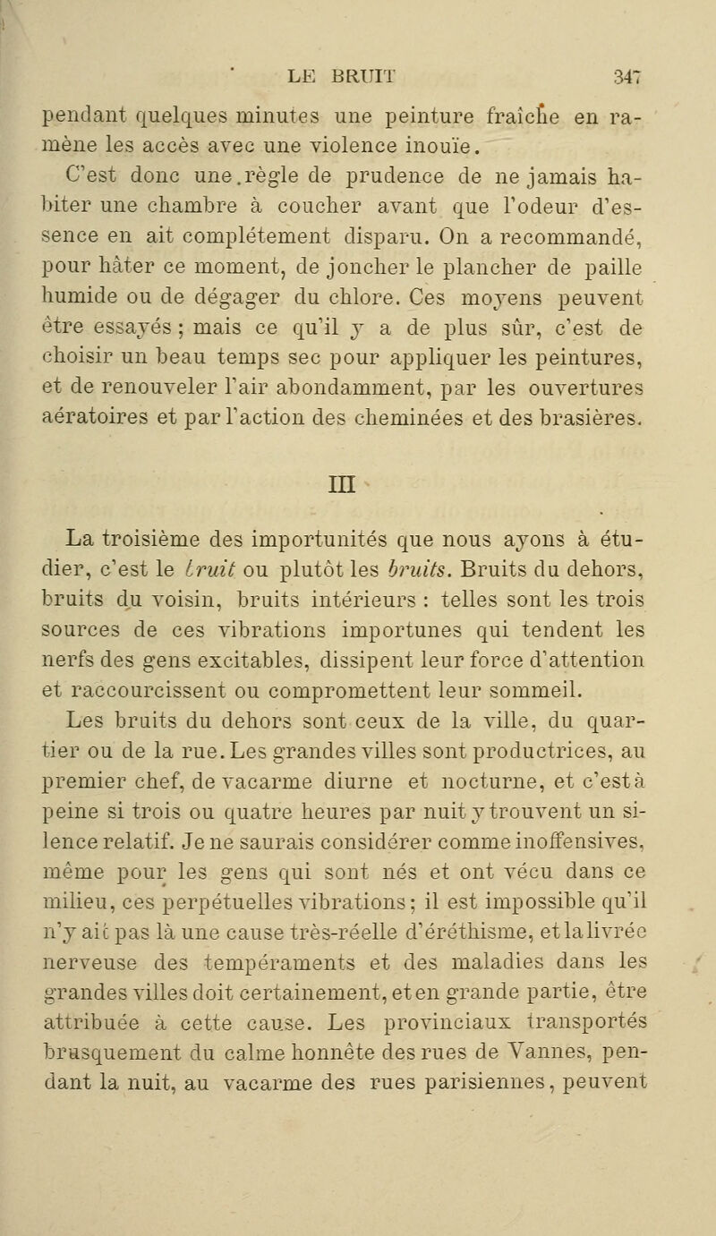 pendant quelques minutes une peinture fraîcîie en ra- mène les accès avec une violence inouïe. C'est donc une.règle de prudence de ne jamais ha- biter une chambre à coucher avant que l'odeur d'es- sence en ait complètement disparu. On a recommandé, pour hâter ce moment, de joncher le plancher de paille humide ou de dégager du chlore. Ces moyens peuvent être essayés ; mais ce qu'il y a de plus sûr, c'est de choisir un beau temps sec pour appliquer les peintures, et de renouveler l'air abondamment, par les ouvertures aératoires et par l'action des cheminées et des brasières. m La troisième des importunités que nous ayons à étu- dier, c'est le bruit ou plutôt les bruits. Bruits du dehors, bruits du voisin, bruits intérieurs : telles sont les trois sources de ces vibrations importunes qui tendent les nerfs des gens excitables, dissipent leur force d'attention et raccourcissent ou compromettent leur sommeil. Les bruits du dehors sont ceux de la ville, du quar- tier ou de la rue. Les grandes villes sont productrices, au premier chef, de vacarme diurne et nocturne, et c'està peine si trois ou quatre heures par nuit y trouvent un si- lence relatif. Je ne saurais considérer comme inoffensives, même pour les gens qui sont nés et ont vécu dans ce milieu, ces perpétuelles vibrations; il est impossible qu'il n'y aie pas là une cause très-réelle d'éréthisme, et la livrée nerveuse des tempéraments et des maladies dans les grandes villes doit certainement, et en grande partie, être attribuée à cette cause. Les provinciaux transportés brusquement du calme honnête des rues de Vannes, pen- dant la nuit, au vacarme des rues parisiennes, peuvent