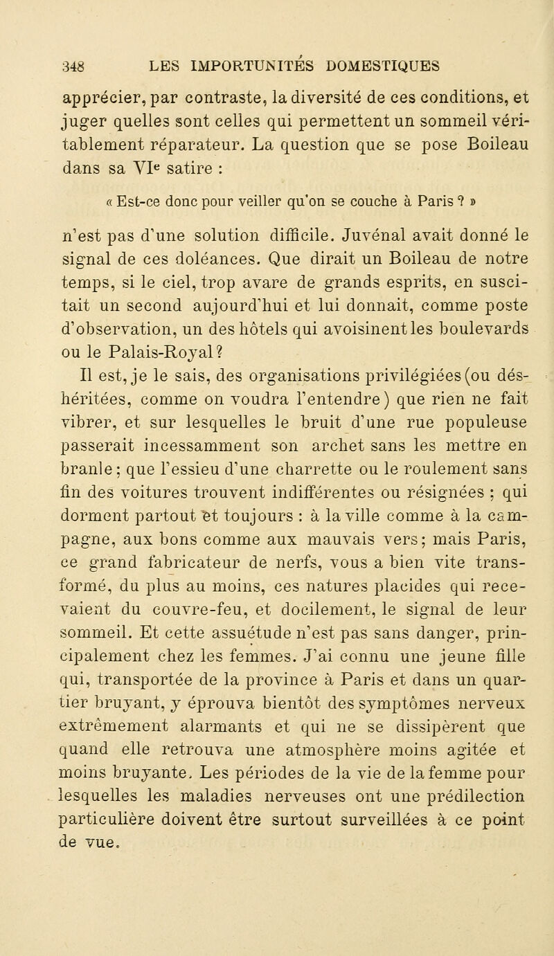 apprécier, par contraste, la diversité de ces conditions, et juger quelles sont celles qui permettent un sommeil véri- tablement réparateur. La question que se pose Boileau dans sa VIe satire : « Est-ce donc pour veiller qu'on se couche à Paris ? » n'est pas d'une solution difficile. Juvénal avait donné le signal de ces doléances. Que dirait un Boileau de notre temps, si le ciel, trop avare de grands esprits, en susci- tait un second aujourd'hui et lui donnait, comme poste d'observation, un des hôtels qui avoisinent les boulevards ou le Palais-Royal? Il est, je le sais, des organisations privilégiées (ou dés- héritées, comme on voudra l'entendre) que rien ne fait vibrer, et sur lesquelles le bruit d'une rue populeuse passerait incessamment son archet sans les mettre en branle; que l'essieu d'une charrette ou le roulement sans fin des voitures trouvent indifférentes ou résignées ; qui dorment partout et toujours : à la ville comme à la cam- pagne, aux bons comme aux mauvais vers; mais Paris, ce grand fabricateur de nerfs, vous a bien vite trans- formé, du plus au moins, ces natures placides qui rece- vaient du couvre-feu, et docilement, le signal de leur sommeil. Et cette assuétude n'est pas sans danger, prin- cipalement chez les femmes. J'ai connu une jeune fille qui, transportée de la province à Paris et dans un quar- tier bruyant, y éprouva bientôt des symptômes nerveux extrêmement alarmants et qui ne se dissipèrent que quand elle retrouva une atmosphère moins agitée et moins bruyante. Les périodes de la vie de la femme pour lesquelles les maladies nerveuses ont une prédilection particulière doivent être surtout surveillées à ce point de vue.