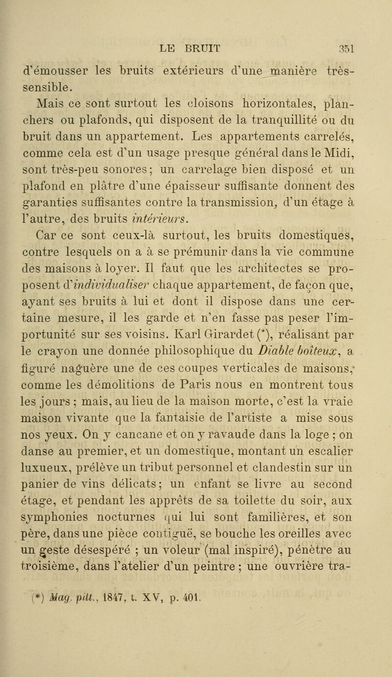 d'émousser les bruits extérieurs d'une manière très- sensible. Mais ce sont surtout les cloisons horizontales, plan- chers ou plafonds, qui disposent de la tranquillité ou du bruit dans un appartement. Les appartements carrelés, comme cela est d'un usage presque général dans le Midi, sont très-peu sonores; un carrelage bien disposé et un plafond en plâtre d'une épaisseur suffisante donnent des garanties suffisantes contre la transmission, d'un étage à l'autre, des bruits intérieurs. Car ce sont ceux-là surtout, les bruits domestiques, contre lesquels on a à se prémunir dans la vie commune des maisons à loyer. Il faut que les architectes se pro- posent di individualiser chaque appartement, de façon que, ayant ses bruits à lui et dont il dispose dans une cer- taine mesure, il les garde et n'en fasse pas peser l'im- portunité sur ses voisins. Karl Girardet (*), réalisant par le crayon une donnée philosophique du Diable boiteux, a figuré naguère une de ces coupes verticales de maisons, comme les démolitions de Paris nous en montrent tous les jours ; mais, au lieu de la maison morte, c'est la vraie maison vivante que la fantaisie de l'artiste a mise sous nos yeux. On y cancane et on y ravaude dans la loge ; on danse au premier, et un domestique, montant un escalier luxueux, prélève un tribut personnel et clandestin sur un panier de vins délicats; un enfant se livre au second étage, et pendant les apprêts de sa toilette du soir, aux symphonies nocturnes qui lui sont familières, et son père, dans une pièce contiguë, se bouche les oreilles avec un geste désespéré ; un voleur (mal inspiré), pénètre au troisième, dans l'atelier d'un peintre ; une ouvrière tra- *) Mag. pitt., 1847, t. XV, p. 401,