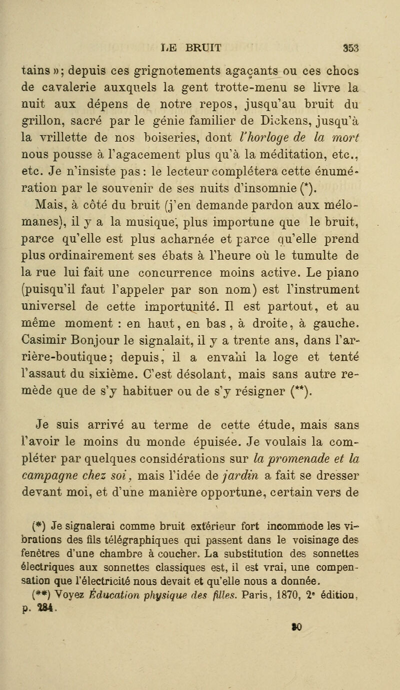 tains » ; depuis ces grignotements agaçants ou ces chocs de cavalerie auxquels la gent trotte-menu se livre la nuit aux dépens de notre repos, jusqu'au bruit du grillon, sacré par le génie familier de Dickens, jusqu'à la vrillette de nos boiseries, dont l'horloge de la mort nous pousse à l'agacement plus qu'à la méditation, etc., etc. Je n'insiste pas: le lecteur complétera cette énumé- ration par le souvenir de ses nuits d'insomnie (*). Mais, à côté du bruit (j'en demande pardon aux mélo- mânes), il y a la musique, plus importune que le bruit, parce qu'elle est plus acharnée et parce qu'elle prend plus ordinairement ses ébats à l'heure où le tumulte de la rue lui fait une concurrence moins active. Le piano (puisqu'il faut l'appeler par son nom) est l'instrument universel de cette importunité. Il est partout, et au même moment : en haut, en bas, à droite, à gauche. Casimir Bonjour le signalait, il y a trente ans, dans l'ar- rière-boutique ; depuis, il a envahi la loge et tenté l'assaut du sixième. C'est désolant, mais sans autre re- mède que de s'y habituer ou de s'y résigner (**). Je suis arrivé au terme de cette étude, mais sans l'avoir le moins du monde épuisée. Je voulais la com- pléter par quelques considérations sur la promenade et la campagne chez soi, mais l'idée de jardin a fait se dresser devant moi, et d'une manière opportune, certain vers de (*) Je signalerai comme bruit extérieur fort incommode les vi- brations des fils télégraphiques qui passent dans le voisinage des fenêtres d'une chambre à coucher. La substitution des sonnettes électriques aux sonnettes classiques est, il est vrai, une compen- sation que l'électricité nous devait et qu'elle nous a donnée. (**) Voyez Éducation physique des filles. Paris. 1870, 2e édition, p. Î84. 30