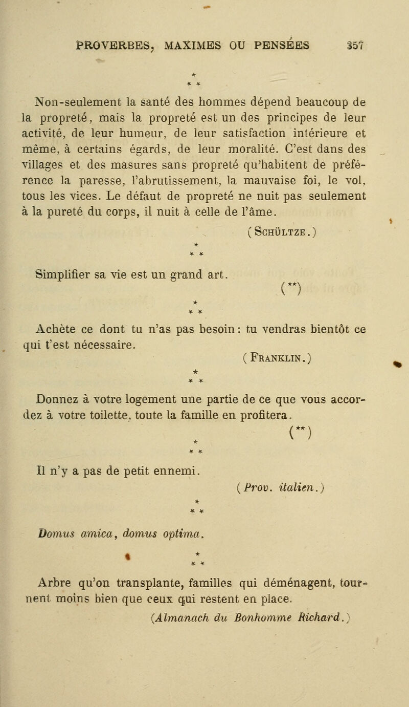 Non-seulement la santé des hommes dépend beaucoup de la propreté, mais la propreté est un des principes de leur activité, de leur humeur, de leur satisfaction intérieure et même, à certains égards, de leur moralité. C'est dans des villages et des masures sans propreté qu'habitent de préfé- rence la paresse, l'abrutissement, la mauvaise foi, le vol, tous les vices. Le défaut de propreté ne nuit pas seulement à la pureté du corps, il nuit à celle de l'âme. (Schïïltze.) Simplifier sa vie est un grand art. () Achète ce dont tu n'as pas besoin : tu vendras bientôt ce qui t'est nécessaire. (Franklin.) Donnez à votre logement une partie de ce que vous accor- dez à votre toilette, toute la famille en profitera. n Il n'y a pas de petit ennemi. {Prov. italien.) Domus arnica, domus optima. Arbre qu'on transplante, familles qui déménagent, tour- nent moins bien que ceux qui restent en place. (Almanach du Bonhomme Richard.)