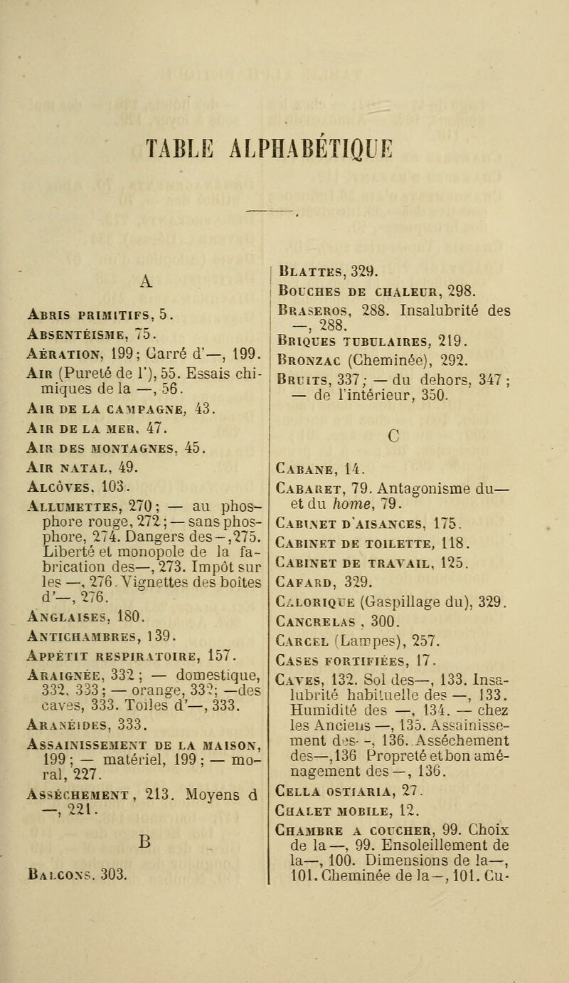 Abris primitifs, 5. Absentéisme, 75. Aération, 199; Carré d'—, 199. Air (Pureté de 1'), 55. Essais chi- miques de la —,56. Air de la campagne, 43. Air de la mer, 47. Air des montagnes, 45. Air natal, 49. Alcôves. 103. Allumettes, 270 ; — au phos- phore rouge, 272 ; — sans phos- phore, 274. Dangers des-,275. Liberté et monopole de la fa- brication des—, 273. Impôt sur les —, 276. Vignettes des boites d-, 276. Anglaises, 180. Antichambres, 139. Appétit respiratoire, 157. Araignée. 332 ; — domestique, 332. 333 ; — orange, 332; -des caves, 333. Toiles d'—, 333. Aranéides, 333. Assainissement de la maison, 199 ; — matériel, 199 ; — mo- ral, 227. Assèchement, 213. Moyens d —, 221. B Balcons. 303. I Blattes, 329. I Bouches de chaleur, 298. Braseros, 288. Insalubrité des —, 288. Briques tubulaires, 219. Bronzac (Cheminée), 292. Bruits, 337; — du dehors, 347 ; — de l'intérieur, 350. Cabane, 14. Cabaret, 79. Antagonisme du— et du home, 79. Cabinet d'aisances, 175. Cabinet de toilette, 118. Cabinet de travail, 125. Cafard, 329. Calorique (Gaspillage du), 329. Cancrelas , 300. Carcel (Lampes), 257. Cases fortifiées, 17. Caves, 132. Sol des—, 133. Insa- lubrité habituelle des—, 133. Humidité des —, 134. — chez les Anciens —, 135. Assainisse- ment d^s- -, 136. Assèchement des—,136 Propreté et bon amé- nagement des—, 136. Cella ostiaria, 27. Chalet mobile, 12. Chambre a coucher, 99. Choix de la—, 99. Ensoleillement de la—, 100. Dimensions de la—, 101. Cheminée de la-, 101. Cu-