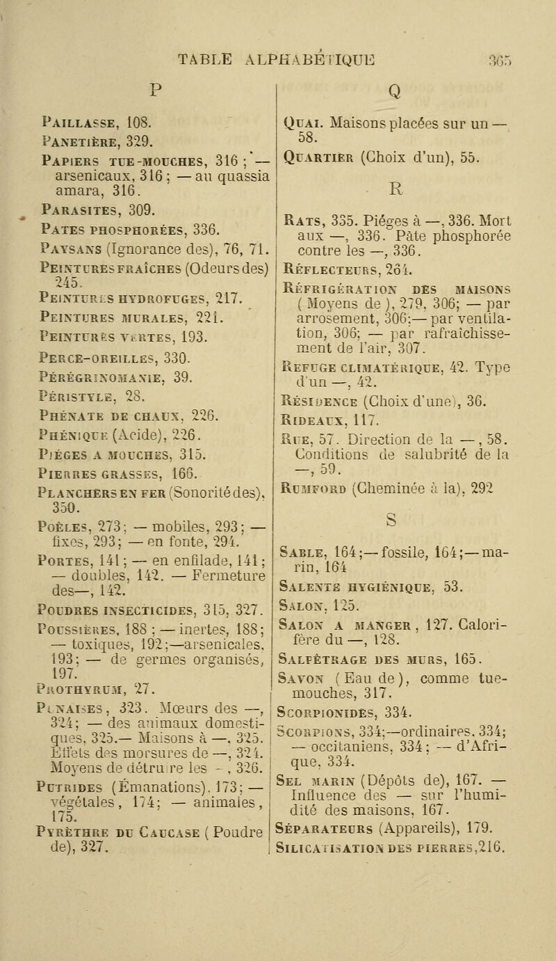 Paillasse, 108. Panetière, 329. Papiers tue-mouches, 316 ; — arsenicaux, 316 ; — au quassia amara, 316. Parasites, 309. Pâtes phosphorées, 336. Paysans (Ignorance des), 76, 71. Peinturesfraîches (Odeursdes) 245, Peintures hydrofuges, 217. Peintures murales, 22 i. Peintures vertes, 193. Perce-oreilles, 330. Pérégrinomanie, 39. Péristyle, 28. Phénate de chaux. 226. Phénique (Acide), 226. Pjéges a mouches, 315. Pierres grasses, 166. Planchers en fer (Sonorité des). 350. Poêles, 273: — mobiles, 293: — fixes, 293; — en fonte, 294.' Portes, 141 ; — en enfilade, 141 ; — doubles, 142. — Fermeture des—, 142. Poudres insecticides, 315, 327. Poussières, 188 ; —inertes, 188; — toxiques, 192;—arsenicales, i93; — de germes organisés. 197.' PuOTHYRUxM, 27. Punaises, 323. Mœurs des —, 324; — des animaux domesti- ques, 325.— Maisons à —. 325. Effets des morsures de —, 324. Moyens de détruire les - , 326. Putrides (Émanations). 173: — végétales, 174; — animaies, 175. Pyrèthre du Caucase ( Poudre de), 327. Q Quai. Maisons placées sur un — 58. Quartier (Choix d'un), 55. R Rats, 335. Pièges à —, 336. Mort aux —, 336. Pâte phosphorée contre les —, 336. Réflecteurs, 264. Réfrigération des maisons ( Moyens de ), 279. 306; — par arrosement, 306;—par ventila- tion, 306; — par rafraîchisse- ment de l'air, 307. Refuge climatérique, 42. Type d'un —, 42. Résidence (Choix d'une), 36. Rideaux, 117. Rue, 57. Direction de la —,58. Conditions de salubrité de la —, 59. Rumford (Cheminée à la), 292 Sable, 164;—fossile, 164;—ma- rin, 164 Salexte hygiénique. 53. Salon, 125. Salon a manger , 127. Calori- fère du —, 128. Salfêtrage des murs, 165. Savon (Eau de), comme tue- mouches, 317. Scorpionïdes, 334. Scorpions, 334;—ordinaires. 334; — occitaniens. 334: — d'Afri- que, 334. Sel marin (Dépôts de), 167. — Influence des — sur l'humi- dité des maisons, 167. Séparateurs (Appareils), 179. SlLICATISATIO* DES FIERRES,2i6.