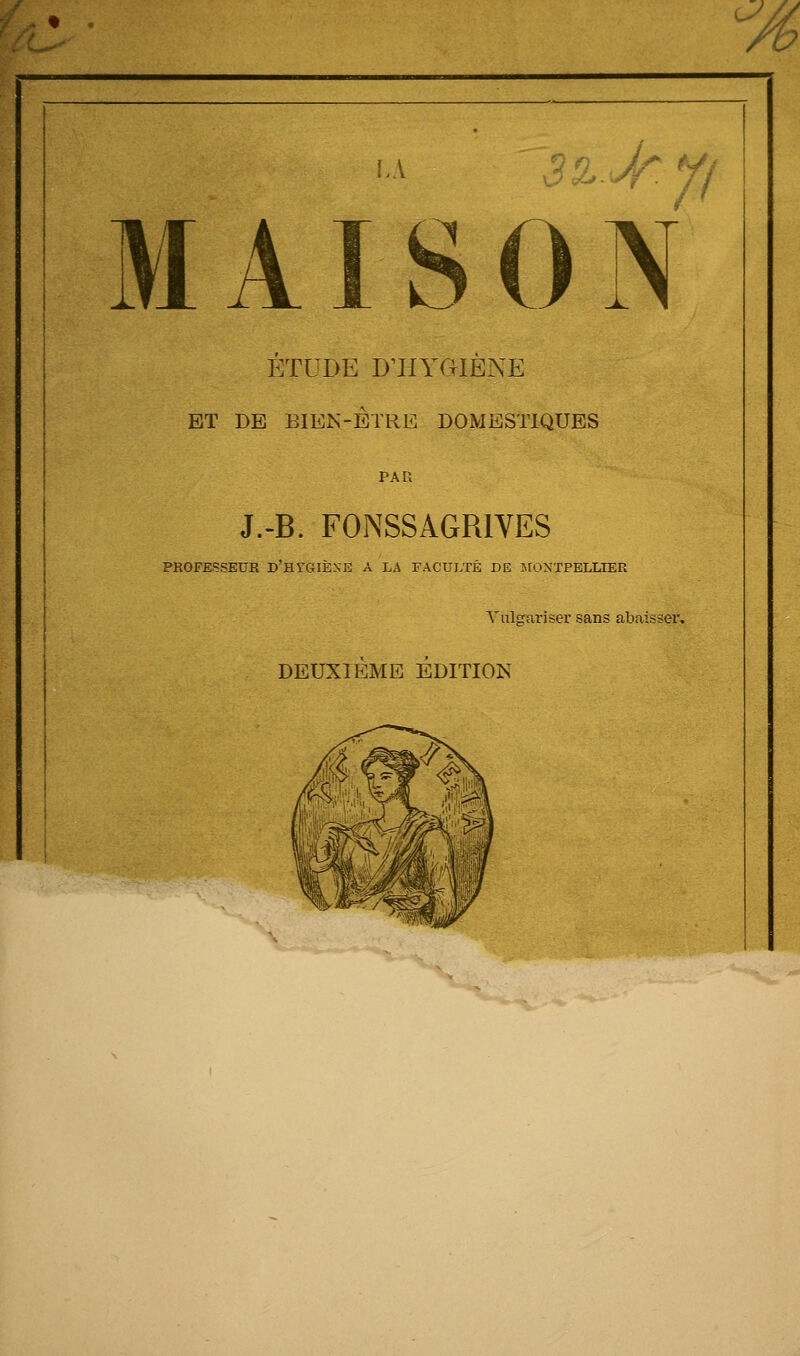 w LA 3%. Jr.y MAISON ÉTUDE D'HYGIÈXE ET DE BIEN-ETRE DOMESTIQUES J.-B. F0NSSAGR1VES PROFESSEUR D'&tGIÈXE A LA FACULTÉ DE MONTPELLIER Vulgariser sans abaisser, DEUXIÈME ÉDITION