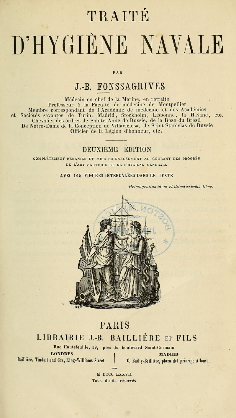 D'HYGIÈNE NAVALE J.-B. FONSSAGRIVES Médecin en chef de la Marine, en retraite Professeur à la Faculté de médecine de Montpellier Membre correspondant de l'Académie de médecine et des Académies et Sociétés savantes de Turin, Madrid, Stockholm, Lisbonne, la Havane, etc. Chevalier des ordres de Sainte-Anne de Russie, de la Rose du Rrésil De Notre-Dame de la Conception de Villaviciosa, de Saint-Stanislas de Russie Officier de la Légion d'honneur, etc. DEUXIEME EDITION COMPLETEMENT REMANIÉE ET MISE SOIGNEUSEMENT AU COURANT DES PROGRES DE l'art nautique ET DE l'hYGIÈNE GÉNÉRALE AVEC 145 FIGURES INTERCALÉES DANS LE TEXTE Primogenitus idem et dilectissimus liber. '''o>^ PARIS LIBRAIRIE J.-B. BAILLIÈRE et FILS Rue Haufefeuilie, 19, près du boulevard Saint-Germain LONDRES I MADRID Baillière, Tindall and Cox, King-Williams Street \ C, Bailly-Baillicie, plaza de! principe Alfonso. M DCCC LXXVII Tous droits réservés