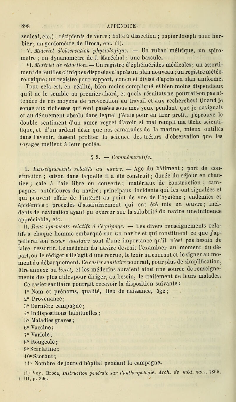 senical, etc.) ; récipients de verre ; boite à dissection ; papier Joseph pour her- bier; un goniomètre de Broca, etc. (1). V. Matériel d'observation ■physiologique. — Un ruban métrique, un spiro- mètre ; un dynanomètre de J. Maréchal ; une bascule. yi.Matériel de rédaction.— Un registre d'éphémérides médicales; un assorti- ment de feuilles cliniques disposées d'après un plan nouveau ; un registre météo- rologique; un registre pour rapport, conçu et divisé d'après un plan uniforme. Tout cela est, en réalité, bien moins compliqué et bien moins dispendieux qu'il ne le semble au premier abord, et quels résultats ne pourrait-on pas at- tendre de ces moyens de provocation au travail et aux recherches! Quand je songe aux richesses qui sont passées sous mes yeux pendant que je naviguais ei au dénuement absolu dans lequel j'étais pour en tirer profit, j'éprouve le double sentiment d'un amer regret d'avoir si mal rempli ma lâche scienti- fique, et d'un ardent désir que nos camarades de la marine, mieux outillés dans l'avenir, fassent profiter la science des trésors d'observation que les voyages mettent à leur portée. § 2. — Commémoratifs. I. Re7iseignements relatifs au navire. — Age du bâtiment ; port de con- struction ; saison dans laquelle il a été construit ; durée du séjour en chan- tier ; cale à l'air libre ou couverte ; matériaux de construction ; cam- pagnes antérieures du navire; principaux incidents qui les ont signalées et qui peuvent offrir de l'intérêt au point de vue de l'hygiène ; endémies et épidémies; procédés d'assainissement qui ont été mis en œuvre; inci- dents de navigation ayant pu exercer sur la salubrité du navire une influence appréciable, etc. il. Renseignements relatifs à l'équipage. — Les divers renseignements rela- tifs à chaque homme embarqué sur un navire et qui constituent ce que j'ap- pellerai son casier sanitaire sont d'une importance qu'il n'est pas besoin de faire ressortir. Le médecin du navire devrait l'examiner au moment du dé- part, ou le rédiger s'il s'agit d'une recrue, le tenir au courant et le signer au mo- ment du débarquement. Ce casier sanitoire pourrait, pour plus de simplification, être annexé au livret, et les médecins auraient ainsi une source de renseigne- ments des plus utiles pour diriger, au besoin, le traitement de leurs malades. Ce casier sanitaire pourrait recevoir la disposition suivante : 1° Nom et prénoms, qualité, lieu de naissance, âge; 2° Provenance; 3° Dernière campagne ; 4° Indispositions habituelles ; b° Maladies graves ; 6° Vaccine; 1° Variole; 8° Rougeole ; 9° Scarlatine ; 10°Scorbut; H° Nombre de jours d'hôpital pendant la campagne. (t) Voy. Broca, Instruction générale sur l'anthropologie. Arch. de méd. nav., 18G5, t. III, p. 396.