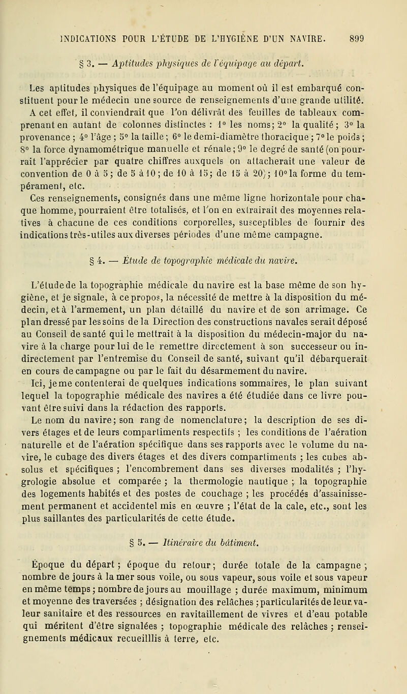 § 3. — Aptitudes physiques de l'équipage au départ. Les aptitudes physiques de l'équipage au moment où il est embarqué con- stituent pour le médecin une source de renseignements d'une grande utilité. A cet effet, il conviendrait que Ton délivrât des feuilles de tableaux com- prenant en autant de colonnes distinctes : 1° les noms; 2° la qualité; 3° la provenance ; 4° l'âge ; 5° la taille ; 6° le demi-diamètre thoracique ; 7° le poids ; 8° la force dynamométrique manuelle et rénale; 9° le degré de santé (onpour- rait l'apprécier par quatre chiffres auxquels on attacherait une valeur de convention de 0 à 5; de 5 à 10; de 10 à 15; de 15 à 20); 10°la forme du tem- pérament, etc. Ces renseignements, consignés dans une môme ligne horizontale pour cha- que homme, pourraient être totalisés, et Ton en extrairait des moyennes rela- tives à chacune de ces conditions corporelles, susceptibles de fournir des indications très-utiles aux diverses périodes d'une môme campagne. § 4. — Étude de topographie médicale du navire. L'étude de la topographie médicale du navire est la base même de son hy- giène, et je signale, à ce propos, la nécessité de mettre à la disposition du mé- decin, et à l'armement, un plan détaillé du navire et de son arrimage. Ce plan dressé par les soins delà Direction des constructions navales serait déposé au Conseil de santé qui le mettrait à la disposition du médecin-major du na- vire à la charge pour lui de le remettre directement à son successeur ou in- directement par l'entremise du Conseil de santé, suivant qu'il débarquerait en cours de campagne ou par le fait du désarmement du navire. Ici, jeme contenterai de quelques indications sommaires, le plan suivant lequel la topographie médicale des navires a été étudiée dans ce livre pou- vant être suivi dans la rédaction des rapports. Le nom du navire; son rang de nomenclature; la description de ses di- vers étages et de leurs compartiments respectifs ; les conditions de l'aération naturelle et de l'aération spécifique dans ses rapports avec le volume du na- vire, le cubage des divers étages et des divers compartiments ; les cubes ab- solus et spécifiques ; l'encombrement dans ses diverses modalités ; l'hy- grologie absolue et comparée ; la thermologie nautique ; la topographie des logements habités et des postes de couchage ; les procédés d^'assainisse- ment permanent et accidentel mis en œuvre ; l'état de la cale, etc., sont les plus saillantes des particularités de cette étude. § 5. — Itinéraire du bâtiment. Époque du départ ; époque du retour; durée totale de la campagne; nombre de jours à la mer sous voile, ou sous vapeur, sous voile et sous vapeur en même temps; nombre de jours au mouillage ; durée maximum, minimum et moyenne des traversées ; désignation des relâches ; particularités de leur va- leur sanitaire et des ressources en ravitaillement de vivres et d'eau potable qui méritent d'être signalées ; topographie médicale des relâches ; rensei- gnements médicaux recueilllis à terre, etc.