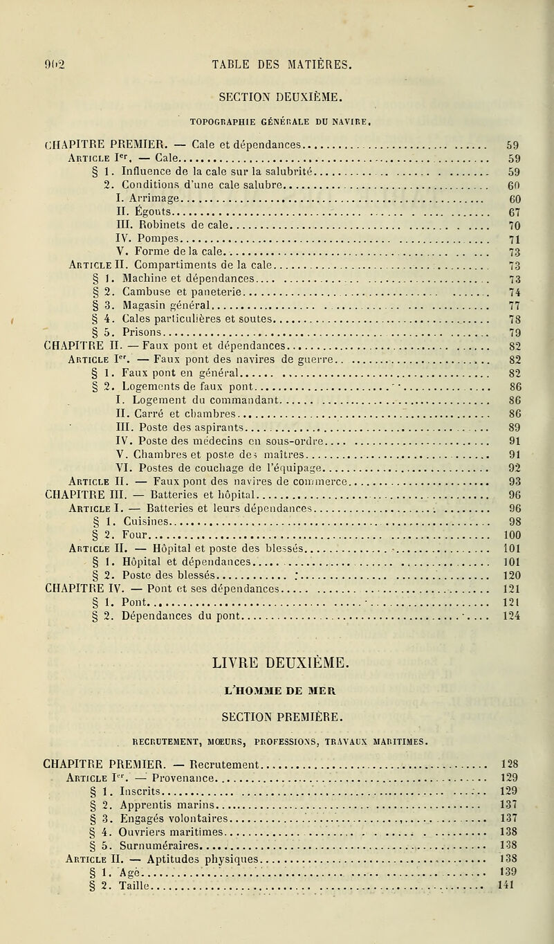 SECTION DEUXIÈME. TOPOGRAPHIE GÉNÉnALE DU NAVIRE. CHAPITRE PREMIER. — Cale et dépendances 59 Article pr. — Cale 59 § 1. Influence de la cale sur la salubrité 59 2. Conditions d'une cale salubre 6ft I. Arrimage 60 II. Égouts 67 III. Robinets de cale 70 IV. Pompes .... 71 V. Forme de la cale 73 Article II. Compartiments de la cale : 73 § 1. Machine et dépendances 73 § 2. Cambuse et paneterie 74 §3. Magasin général 77 § 4. Cales particulières et soutes 78 §5. Prisons 79 CHAPITRE II. —Faux pont et dépendances 82 Article P\ — Faux pont des navires de guerre 82 § 1. Faux pont en général 82 § 2. Logements de faux pont ■ • 86 I. Logement du commandant 86 II. Carré et chambres 86 III. Poste des aspirants 89 IV. Poste des médecins en sous-ordre 91 V. Chambres et poste de? maîtres 91 VI. Postes de couchage de l'équipage 92 Article II. — Faux pont des navires de commerce 93 CHAPITRE m. — Batteries et hôpital 96 Article I. — Batteries et leurs dépendances 96 § 1. Cuisines 98 §2. Four 100 Article II. — Hôpital et poste des blessés - 101 § 1. Hôpital et dépendances. , 101 § 2. Poste des blessés ; 120 CHAPITRE IV. — Pont et ses dépendances 121 § 1. Pont ■ 121 § 2. Dépendances du pont •. .. . 124 LIVRE DEUXIÈME. L'HOMME DE MER SECTION PREMIÈRE. RECRUTEMENT, MCffiURS, PROFESSIONS, TRAVAUX MARITIMES. CHAPITRE PREMIER. — Recrutement 128 Article P^ — Provenance 129 § 1. Inscrits 129 § 2. Apprentis marins 137 § 3. Engagés volontaires , 137 § 4. Ouvriers maritimes 138 § 5. Surnuméraires 138 Article II. — Aptitudes physiques 138 § 1. Agé 139