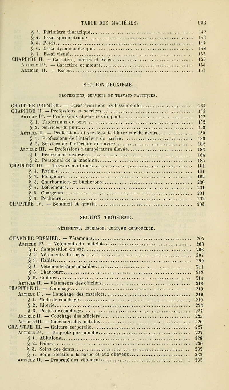 § 3. Périmètre thoracique 142 § 4. Essai spirométrique 143 § 5. Poids 147 § 6. Essai dynamométrique 148 § 7. Essai visuel 152 CHAPITRE II. — Caractère, mœurs et excès 155 Article pr. — Caractère et mœurs 155 Article II. —Excès 157 SECTION DEUXIÈME. PROFESSIONS, SERVICES ET TRAVAUX NAUTIQUES. CHAPITRE PREMIER. — Caractérisations professionnelles 169 CHAPITRE II. —Professions et services 172 Article P^ — Professions et services du pont 172 § 1. Professions du pont 172 § 2. Services du pont 178 Article II. — Professions et services de l'intérieur du navire.. • 180 § 1. Professions de l'intérieur du navire 180 § 2. Services de l'intérieur du navire . 182 Article III. — Professions à température élevée 183 § 1. Professions diverses , 184 § 2. Personnel de la machine 185 CHAPITRE III. — Travaux nautiques 191 § 1. Ratiers 191 § 2. Plongeurs 192 § 3. Charbonniers et bûcherons 200 § 4. Défricheurs 201 § 5. Chargeurs 201 § 6. Pêcheurs 202 CHAPITRE IV. — Sommeil et quarts 203 SECTION TROISIÈME. vêtements, couchage, culture corporelle. CHAPITRE PREMIER. — Vêtements 205 Article I. — Vêtements du matelot 206 § 1. Composition du sac 206 § 2. Vêtements de corps 207 §3. Habits «^09 § i. Vêtements imperméables 211 § 5. Chaussure 212 § 6. Coiffure 214 Article II. — Vêtements des officiers 218 CHAPITRE II. — Couchage 219 Article l. — Couchage des matelots 219 § 1. Mode de couchage 219 § 2. Literie 223 § 3. Postes de couchage 224 Article II. — Couchage des officiers 225 Article III. — Couchage des malades 226 CHAPITRE m. — Culture corporelle 227 Article I. — Propreté personnelle 227 § I. Ablutions 228 § 2. Bains 230 § 3. Soins des dents 232 § '{. Soins relatifs k la barbe et aux cheveux 233 Article II. — Propreté des vêtements 235