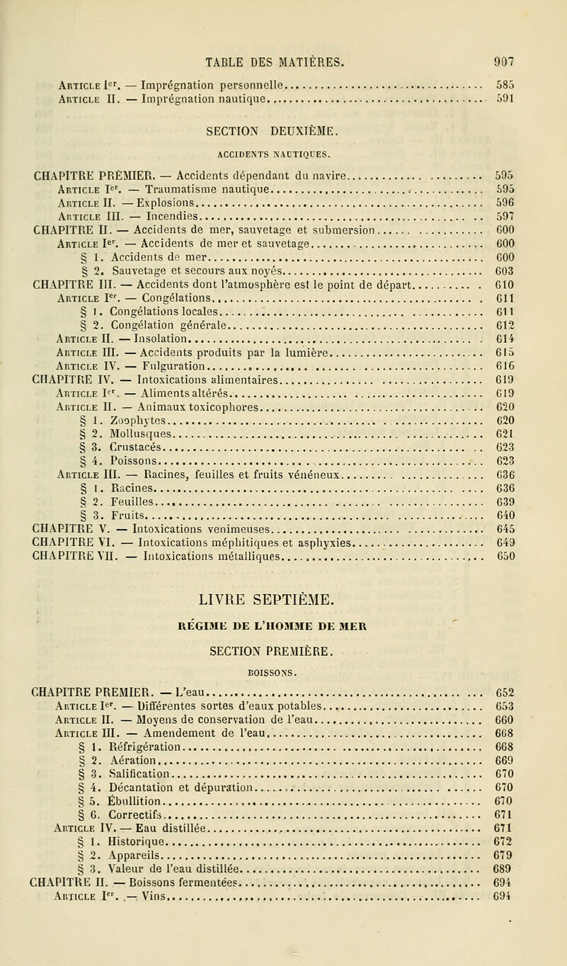 Article 1'^''^ — Imprégnation personnelle 585 Article II. —Imprégnation nautique 591 SECTION DEUXIÈME. ACCIDENTS NAUTIQUES. CHAPITRE PREMIER. — Accidents dépendant du navire 595 Article P^ — Triuimatisme nautique 595 Article II. — Explosions 596 Article III. — Incendies 597 CHAPITRE II. — Accidents de mer, sauvetage et submersion COO Article Ie^ — Accidents de mer et sauvetage , 600 § 1. Accidents de mer COO § 2. Sauvetage et secours aux noyés 003 CHAPITRE III. — Accidents dont l'atmosphère est le point de départ 610 Article F^ — Congélations Gll § 1. Congélations locales i 611 § 2. Congélation générale 612 Article II.—Insolation 614 Article III. — Accidents produits par la lumière 615 Article IV. — Fulguration , 616 CHAPITRE IV. — Intoxications alimentaires 619 Article 1*='. — Aliments altérés 619 Article II. — Animaux toxicophores 620 § 1. Zoophytes 620 § 2. Mollusques 621 §3. Crustacés 623 § 4. Poissons 623 Article III. — Racines, feuilles et fruits vénéneux 636 § 1. Racines , 636 §2. Feuilles 639 § 3. Fruits 640 CHAPITRE V. — Intoxications venimeuses 645 CHAPITRE VI, — Intoxications méphitiques et asphyxies 649 CHAPITRE VII. — Intoxications métalliques 650 LIVRE SEPTIÈME. ' REGIME DE L'HOMME DE MER SECTION PREMIÈRE. BOISSONS. CHAPITRE PREMIER. —L'eau 652 Article I^'. — Différentes sortes d'eaux potables 653 Article II. — Moyens de conservation de l'eau 660 Article III. — Amendement de l'eau 6G8 § 1. Réfrigération 668 § 2. Aération 669 § 3. Salification 670 § 4. Décantation et dépuration 670 § 5. Ébullition 670 § 6. Correctifs 671 Article IV. — Eau distillée 671 § 1. Historique 672 § 2. Appareils 679 § 3. Valeur de l'eau distillée 689 CHAPITRE H. — Boissons fermentées 694 Article I. ,—. Vins , 694