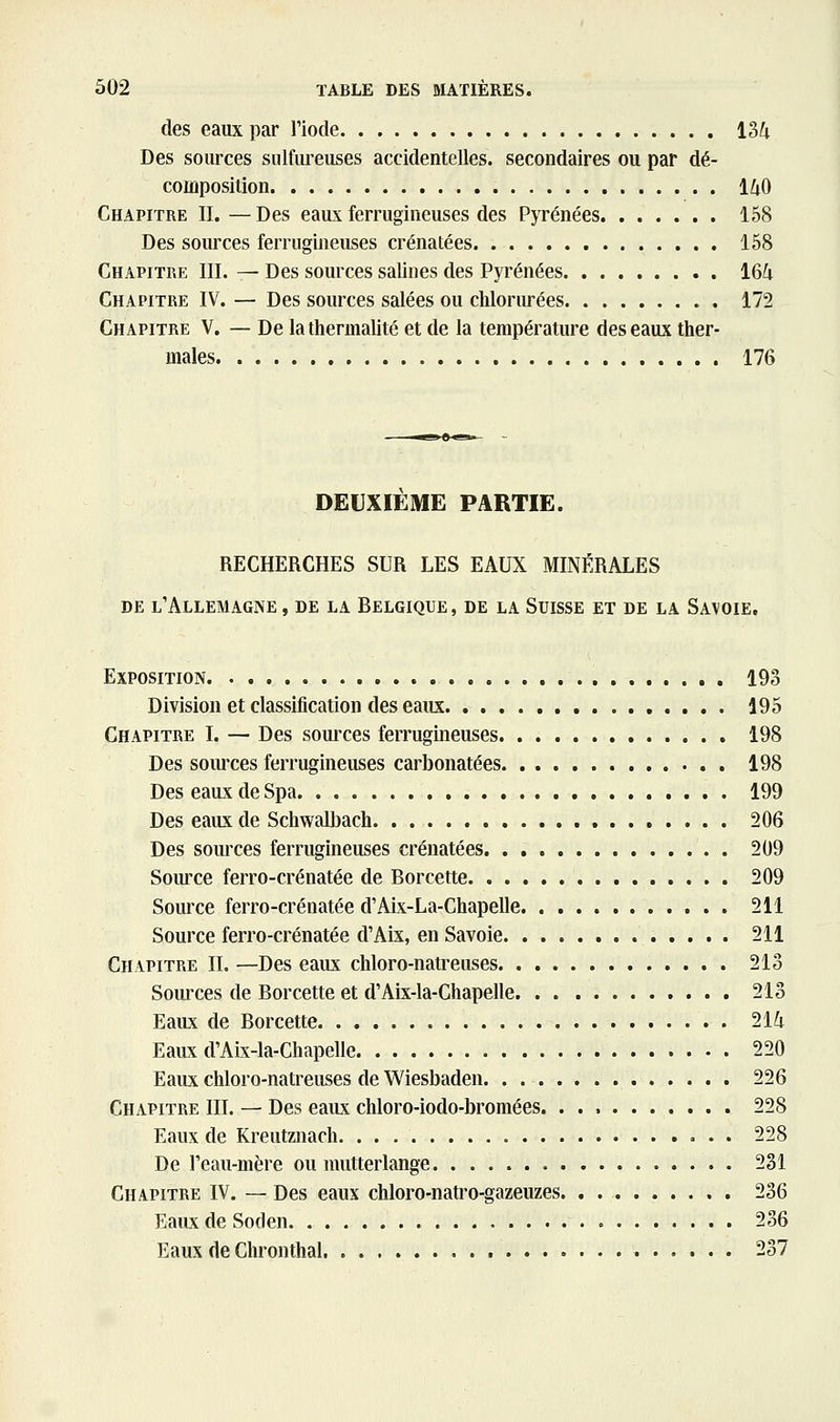 des eaux par l'iode 134 Des sources sulfiu-euses accidentelles, secondaires ou par dé- composition 140 Chapitre II. —Des eaux ferrugineuses des Pyrénées 158 Des sources ferrugineuses crénatées 158 Chapitre III. — Des sources salines des Pyrénées 164 Chapitre IV. — Des sources salées ou cliloriu-ées 172 Chapitre V. — De lathermalité et de la température des eaux ther- males 176 DEUXIEME PARTIE. RECHERCHES SUR LES EAUX MINÉRALES de l'Allemagne , de la Belgique, de la Suisse et de la Savoie, Exposition 193 Division et classiflcation des eaux 195 Chapitre I. — Des soui-ces ferrugineuses 198 Des soiu'ces ferrugineuses carbonatées 198 Des eaux de Spa 199 Des eaux de Schwalbach 206 Des sources ferrugineuses crénatées 209 Soiu-ce ferro-crénatée de Borcette 209 Source ferro-crénatée d'Aix-La-Chapelle 211 Source ferro-crénatée d'Aix, en Savoie 211 Chapitre IL —Des eaux chloro-natreuses 213 Sources de Borcette et d'Aix-la-Chapelle 213 Eaux de Borcette 214 Eaux d'Aix-la-Chapelle 220 Eaux chloro-natreuses de Wiesbaden 226 Chapitre III. — Des eaux chloro-iodo-bromées. 228 Eaux de Kreutznach 228 De l'eau-mère ou mutterlange 231 Chapitre IV. — Des eaux chloro-natro-gazeuzes 236 Eaux de Soden 236 Eaux de Chronthal 237