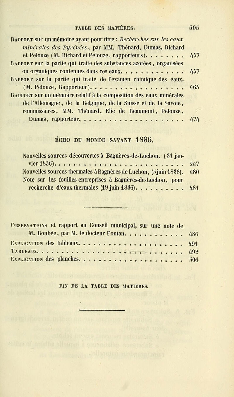 Rapport sur un mémoire ayant pom- titre : Recherches sur les eaux minérales des Pyrénées, par MM. Thénard, Dirnias, Riciiard et Pelouze (M. Richard et Pelouze, rapporteurs) 457 Rapport sui' la partie qui traite des substances azotées, organisées ou organiques contenues dans ces eaux 457 Rapport sur la partie qui traite de l'examen chimique des eaux. (M. Pelouze, Rapporteur) , 465 Rapport sur un mémoire relatif à la composition des eaux minérales de l'Allemagne, de la Belgique, de la Suisse et de la Savoie, commissaires, MM. Thénard, Elle de Beaumont, Pelouze, Dirnias, rapporteur 474 ÉCHO DU MONDE SAVANT 1836. Nouvelles sources découvertes à Bagnères-de-Luchon. ( 31 jan- vier 1836) 247 Nouvelles sources thermales à Bagnères de Luchon, (5 juin 1836). 480 Note sur les fouilles entreprises à Bagnères-de-Luchon, pour recherche d'eaux thermales (19 juin 1836) 481 Observations et rapport au Conseil municipal, sm- une note de M. Boubée, par M. le docteur Fontan 486 Explication des tableaux. 491 Tableaux 492 Explication des planches 506 FIN DE LA table DES MATIÈRES.