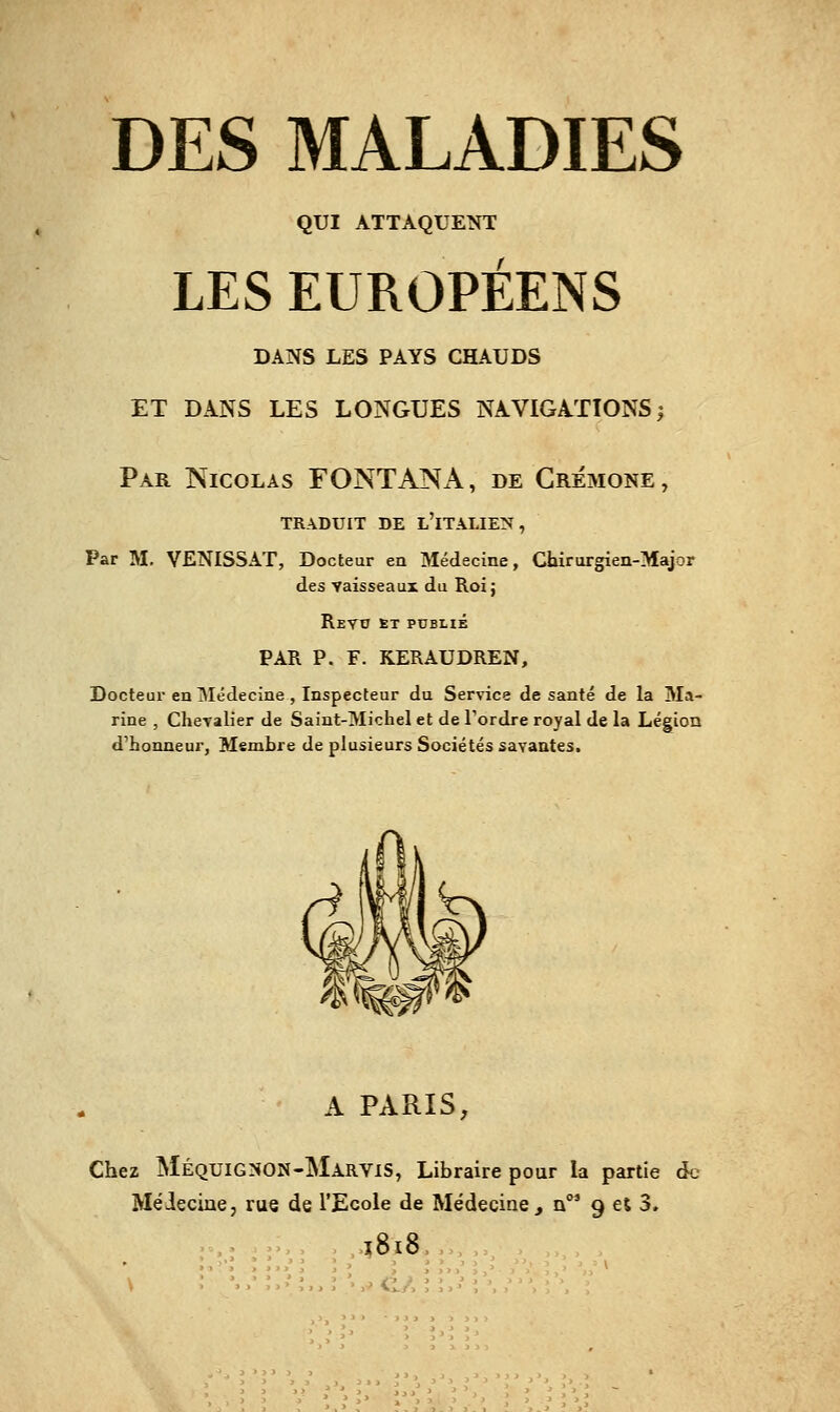 QUI ATTAQUENT LES EUROPÉENS DANS LES PAYS CHAUDS ET DANS LES LONGUES NAVIGATIONS; Par Nicolas FONTANA, de Crémone, TRADUIT DE l'iTÂLIE:N , Par M. VENISSAT, Docteur en Médecine, Chirurgien-Major des vaisseaux du Roi; Revo et publié PAR P. F. KERAUDREN, Docteur en Médecine , Inspecteur du Service de santé de la Ma- rine , ClieTalier de Saint-Michel et de Tordre royal de la Légion d'honneur, Membre de plusieurs Sociétés savantes. A PARIS, Chez MéquiGNON-MarviS, Libraire pour la partie àc