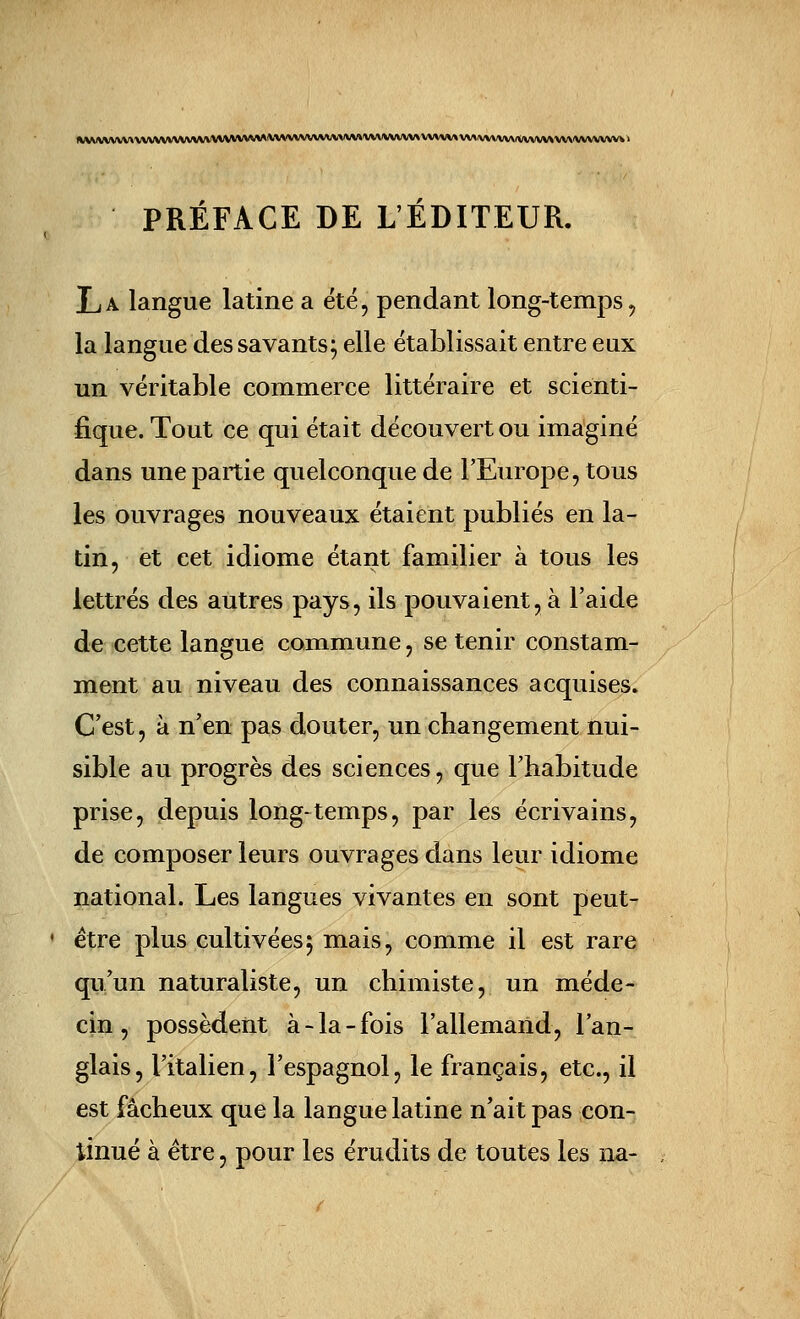 1»;\VVVVVV»VVVVVV\*/W*/VVVVWVVWIWIVVVVVWVVVVV»VVVVVVVV\VVV\^ \ PRÉFACE DE L'ÉDITEUR. La langue latine a été, pendant long-temps^ la langue des savants; elle établissait entre eux un véritable commerce littéraire et scienti- fique. Tout ce qui était découvert ou imaginé dans une partie quelconque de l'Europe, tous les ouvrages nouveaux étaient publiés en la- tin, et cet idiome étant familier à tous les lettrés des autres pays, ils pouvaient, à l'aide de cette langue commune, se tenir constam- ment au niveau des connaissances acquises. C'est, à n'en pas douter, un changement nui- sible au progrès des sciences, que l'habitude prise, depuis long-temps, par les écrivains, de composer leurs ouvrages dans leur idiome national. Les langues vivantes en sont peut- être plus cultivées 5 mais, comme il est rare qu'un naturaliste, un chimiste, un méde- cin, possèdent à-la-fois l'allemand, l'an- glais, l'italien, l'espagnol, le français, etc., il est fâcheux que la langue latine n'ait pas con- tinué à être, pour les érudits de toutes les na-