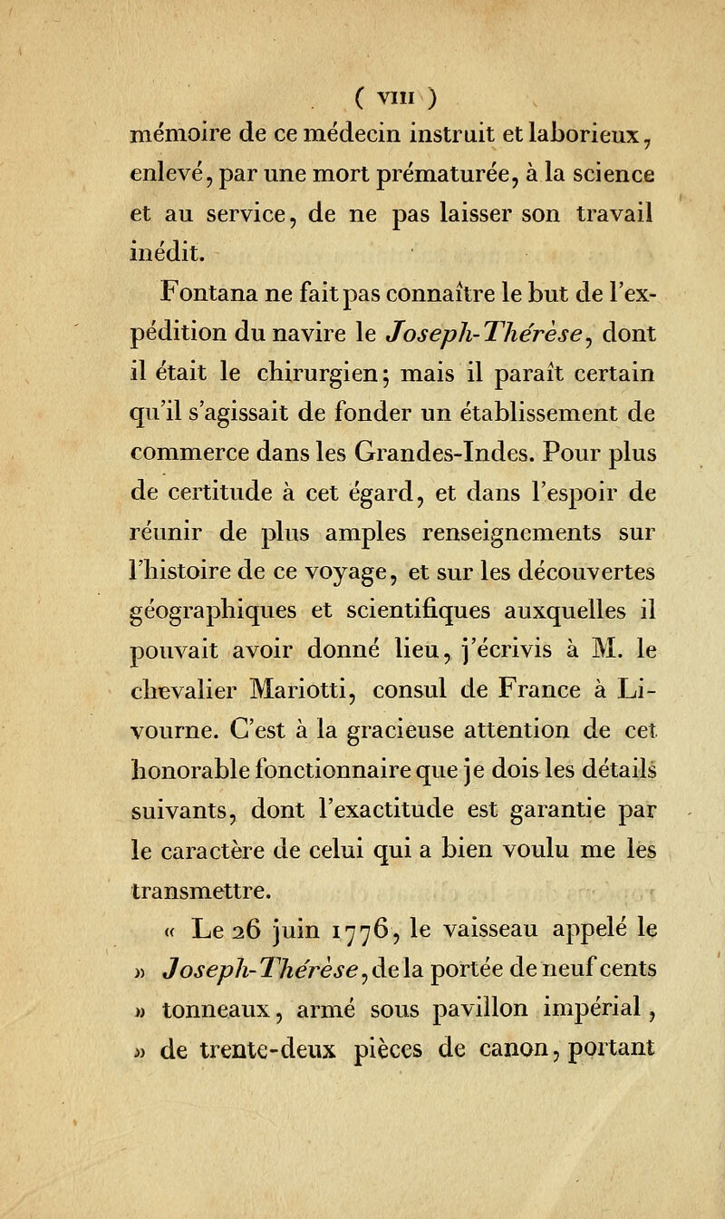 mémoire de ce médecin instruit et laborieux, enlevé, par une mort prématurée, à la science et au service, de ne pas laisser son travail inédit. Fontana ne fait pas connaître le but de l'ex- pédition du navire le Joseph-Thérèse^ dont il était le chirurgien ; mais il paraît certain qu'il s'agissait de fonder un établissement de commerce dans les Grandes-Indes. Pour plus de certitude à cet égard, et dans l'espoir de réunir de plus amples renseignements sur l'histoire de ce voyage, et sur les découvertes géographiques et scientifiques auxquelles il pouvait avoir donné lieu^ j'écrivis à M. le chevalier Mariotti, consul de France à Li- vourne. C'est à la gracieuse attention de cet honorable fonctionnaire que je dois les détails suivants, dont l'exactitude est garantie par le caractère de celui qui a bien voulu me les transmettre. « Le 26 juin 1776, le vaisseau appelé le » Joseph- Thérèse, de la portée de neuf cents )i tonneaux, armé sous pavillon impérial, » de trente-deux pièces de canon, portant