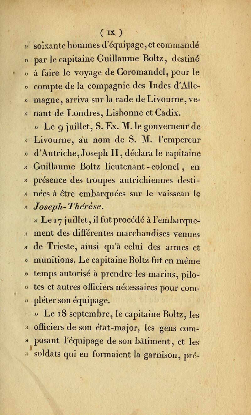 ( ï^ ) ^ >; soixante liommes d'équipage, et commandé » par le capitaine Guillaume Boltz 5 destiné » à faire le voyage de Coromandel, pour le » compte de la compagnie des Indes d'Alle- » magne, arriva sur la rade de Livourne, ve- » nant de Londres, Lishonne et Cadix. » Le 9 juillet, S. Ex. M. le gouverneur de » Livoume, au nom de S. M. l'empereur » d'Autriche, Joseph II, déclara le capitaine « Guillaume Boltz lieutenant - colonel , en « présence des troupes autrichiennes desti- » nées à être embarquées sur le vaisseau le » Joseph-Thérèse. » Le 17 juillet, il fut procédé à Fembarque- )) ment des différentes marchandises venues « de Trieste, ainsi qu'à celui des armes et » munitions. Le capitaine Boltz fut en même » temps autorisé à prendre les marins, pilo- » tes et autres officiers nécessaires pour com- » pléter son équipage. » Le 18 septembre, le capitaine Boltz, les » officiers de son état-major, les gens com- » posant l'équipage de son bâtiment, et les « soldats qui en formaient la garnison, pré-