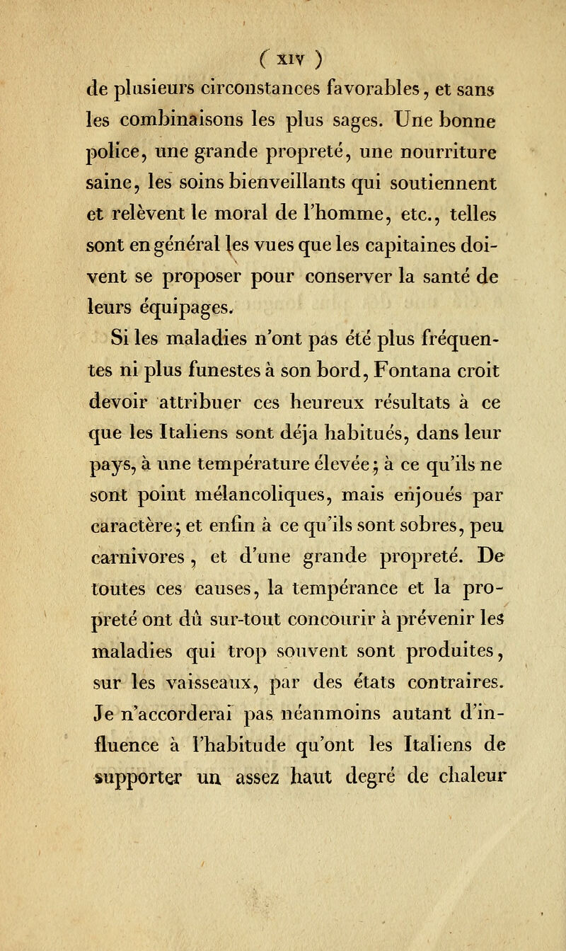 de plusieurs circonstances favorables, et sans les combinaisons les plus sages. Une bonne police, une grande propreté, une nourriture saine, les soins bienveillants qui soutiennent et relèvent le moral de l'homme, etc., telles sont en général |es vues que les capitaines doi- vent se proposer pour conserver la santé de leurs équipages* Si les maladies n'ont pas été plus fréquen- tes ni plus funestes à son bord, Fontana croit devoir attribuer ces heureux résultats à ce que les Italiens sont déjà habitués, dans leur pays, à une température élevée ; à ce qu'ils ne sont point mélancoliques, mais enjoués par caractère; et enfin à ce qu'ils sont sobres, peu cai^nivores, et d'une grande propreté. De toutes ces causes, la tempérance et la pro- preté ont dû sur-tout concourir à prévenir les maladies qui trop souvent sont produites, sur les vaisseaux, par des états contraires. Je n'accorderai pas néanmoins autant d'in- fluence à l'habitude qu'ont les Italiens de supporter un assez haut degré de chaleur