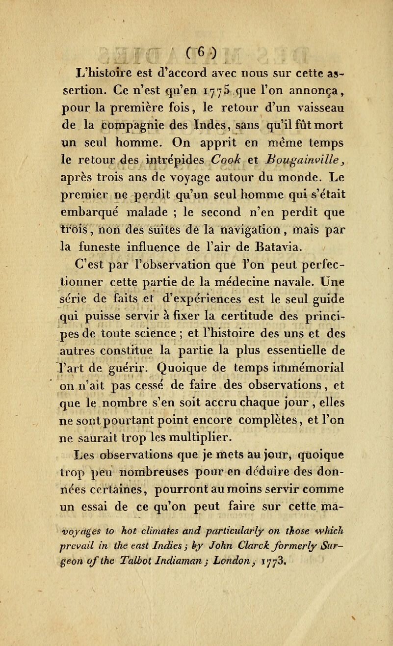 L'histoire est d'accord avec nous sur cette as- sertion. Ce n'est qu'en 1775 que l'on annonça^ pour la première fois, le retour d'un vaisseau de la compagnie des Indes, sans qu'il fût mort un seul homme. On apprit en même temps le retour des intrépides Coo^ et Bougainville, après trois ans de voyage autour du monde. Le premier ne perdit qu'un seul homme qui s'était embarqué malade ; le second n'en perdit que trois, non des suites dé la navigation, mais par la funeste influence de l'air de Batavia. C'est par l'observation que l'on peut perfec- tionner cette partie de la médecine navale. Une série de faits et d'expériences est le seul guide qui puisse servir à fixer la certitude des princi- pes de toute science ; et l'histoire des uns et des autres constitue la partie la plus essentielle de l'art de guérir. Quoique de temps immémorial on n'ait pas cessé de faire des observations, et que le nombre s'en soit accru chaque jour , elles ne sont pourtant point encore complètes, et l'on ne saurait trop les multiplier. Les observations que je mets an jour, quoique trop peu nombreuses pour en déduire des don- nées certaines, pourront au moins servir comme un essai de ce qu'on peut faire sur cette mâ- vojages io hot climates and particularly on those <which prevail in the east Indies ; hy John Clarck formerly Sur- geon ofthe Talbot Indiaman j London^ 1773,