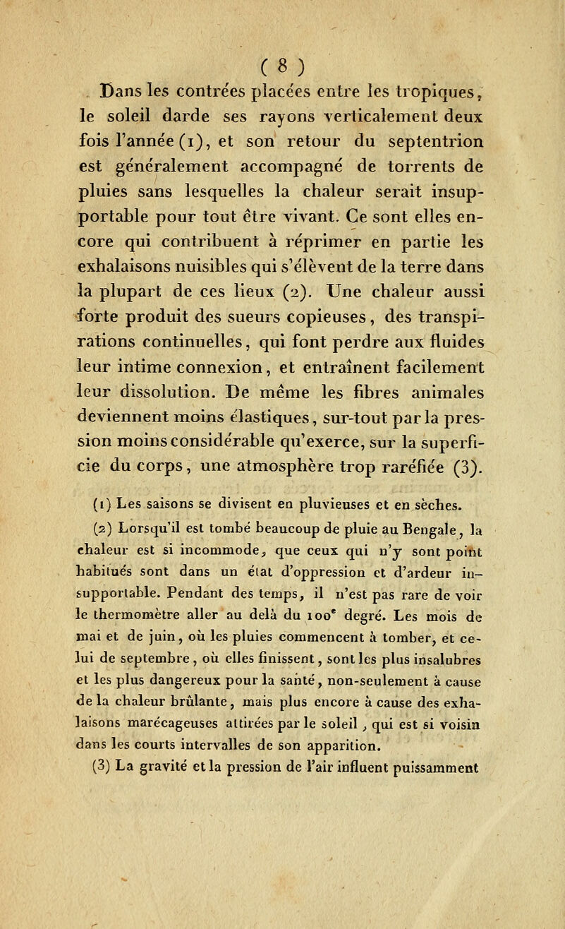 Dans les contrées placées entre les tropiques, le soleil darde ses rayons verticalement deux fois l'année (i), et son retour du septentrion est généralement accompagné de torrents de pluies sans lesquelles la chaleur serait insup- portable pour tout être vivant. Ce sont elles en- core qui contribuent à réprimer en partie les exhalaisons nuisibles qui s'élèvent de la terre dans la plupart de ces lieux (2). Une chaleur aussi forte produit des sueurs copieuses, des transpi- rations continuelles, qui font perdre aux fluides leur intime connexion, et entraînent facilement leur dissolution. De même les fibres animales deviennent moins élastiques, sur-tout parla pres- sion moins considérable qu'exerce, sur la superfi- cie du corps, une atmosphère trop raréfiée (3). (i) Les saisons se divisent en pluvieuses et en sèches. (2) Lorsqu'il est tombé beaucoup d« pluie au Bengale, la chaleur est si incommode, que ceux qui n'y sont poiiit habitués sont dans un état d'oppression et d'ardeur in- supportable. Pendant des temps, il n'est pas rare de voir le thermomètre aller au delà du 100* degré. Les mois de mai et de juin, oii les pluies commencent à tomber, et ce- lui de septembre, oii elles finissent, sont les plus insalubres et les plus dangereux pour la santé, non-seulement à cause delà chaleur brûlante, mais plus encore à cause des exha- laisons marécageuses attirées par le soleil, qui est si voisin dans les courts intervalles de son apparition. (3) La gravité et la pression de l'air influent puissamment