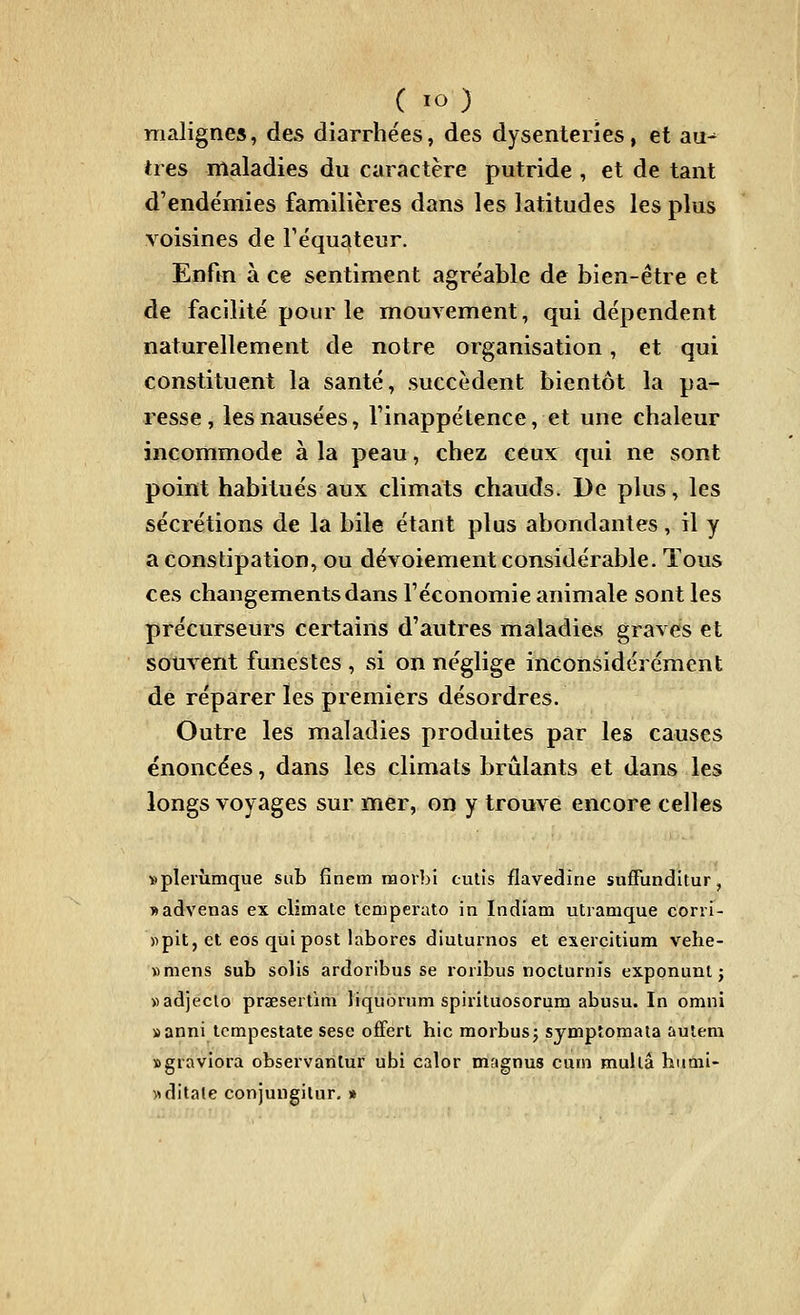 malignes, des diarrhées, des dysenteries, et au^ très maladies du caractère putride , et de tant d'endëmies familières dans les latitudes les plus voisines de réqu^teur. Enfm à ce sentiment agréable de bien-être et de facilité pour le mouvement, qui dépendent naturellement de notre organisation, et qui constituent la santé, succèdent bientôt la pa- resse, les nausées, l'inappétence, et une chaleur incommode à la peau, chez ceux qui ne sont point habitués aux climats chauds. l)e plus, les sécrétions de la bile étant plus abondantes, il y a constipation, ou dévoiement considérable. Tous ces changements dans l'économie animale sont les précurseurs certains d'autres maladies gravés et souvent funestes , si on néglige inconsidérément de réparer les premiers désordres. Outre les maladies produites par les causes énoncées, dans les climats brûlants et dans les longs voyages sur mer, on y trouve encore celles «pierùmque sub fînem raorbi cutis flavedine sufFunditur, «advenas ex climate teniperato in Indiam utramque corri- «pit, et eos qui post labores diuturnos et exercitium vehe- »mens sub solis ardoribus se roiibus nocturnis exponunt j «adjeclo praesertim liquorum spirituosorum abusu. In omni »anni tcmpestate sese offert hic raorbusj symptomata aulem Bgiaviora observanlur ubi calor magnus cuin mullâ himii- ^ditale conjungilur. »