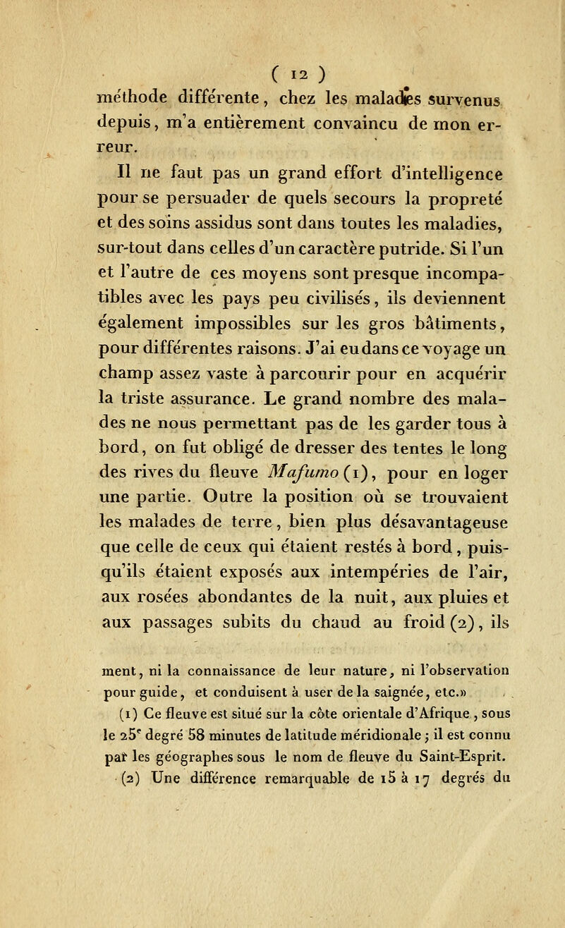 méthode différente, chez les maladies survenus depuis, m'a entièrement convaincu de mon er- reur. Il ne faut pas un grand effort d'intelligence pour se persuader de quels secours la propreté et des soins assidus sont dans toutes les maladies, sur-tout dans celles d'un caractère putride. Si Fun et l'autre de ces moyens sont presque incompa- tibles avec les pays peu civilisés, ils deviennent également impossibles sur les gros bâtiments, pour différentes raisons. J'ai eu dans ce voyage un champ assez vaste à parcourir pour en acquérir la triste assurance. Le grand nombre des mala- des ne nous permettant pas de les garder tous à bord, on fut obligé de dresser des tentes le long des rives du fleuve Mafumo(^i)^ pour en loger une partie. Outre la position où se trouvaient les malades de terre, bien plus désavantageuse que celle de ceux qui étaient restés à bord, puis- qu'ils étaient exposés aux intempéries de l'air, aux rosées abondantes de la nuit, aux pluies et aux passages subits du chaud au froid (2), ils ment, ni la connaissance de leur nature, ni l'observation pour guide, et conduisent à user delà saignée, etc.» (i) Ce fleuve est situé sur la cote orientale d'Afrique , sous le 25* degré 58 minutes de latitude méridionale ; il est connu paï les géographes sous le nom de fleuve du Saint-Esprit. (2) Une différence remarquable de i5à 17 degrés du