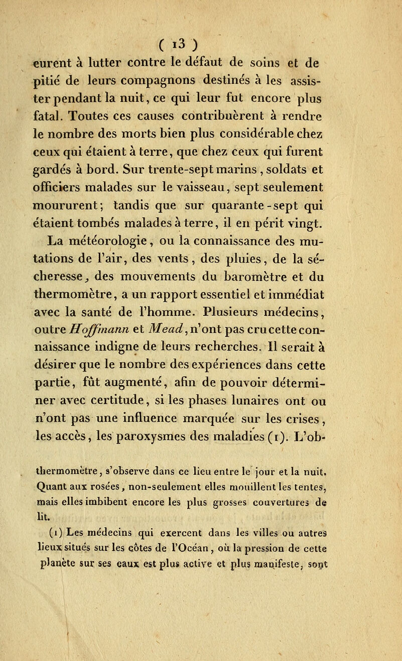 eurent à lutter contre le défaut de soins et de pitié de leurs compagnons destinés à les assis- ter pendant la nuit, ce qui leur fut encore plus fatal. Toutes ces causes contribuèrent à rendre le nombre des morts bien plus considérable chez ceux qui étaient à terre, que chez ceux qui furent gardés à bord. Sur trente-sept marins, soldats et officiers malades sur le vaisseau, sept seulement moururent ; tandis que sur quarante - sept qui étaient tombés malades à terre, il en périt vingt. La météorologie, ou la connaissance des mu- tations de Fair, des vents, des pluies, de la sé- cheresse ;, des mouvements du baromètre et du thermomètre, a un rapport essentiel et immédiat avec la santé de Thomnie. Plusieurs médecins, outre Hoffmann et Mead^vHoxvX, pas cru cette con- naissance indigne de leurs recherches. Il serait à désirer que le nombre des expériences dans cette partie, fût augmenté, afin de pouvoir détermi- ner avec certitude, si les phases lunaires ont ou n'ont pas une influence marquée sur les crises, les accès, les paroxysmes des maladies (i). L'ob- thermoraètre, s'observe dans ce lieu entre le jour et la nuit. Quant aux rose'es, non-seulement elles mouillent les tentes, mais elles imbibent encore les plus grosses couvertures de lit. (i) Les médecins qui exercent dans les villes ou autres lieux situés sur les côtes de l'Océan , où la pression de cette planète sur ses eaux est plus active et plus manifeste, sont