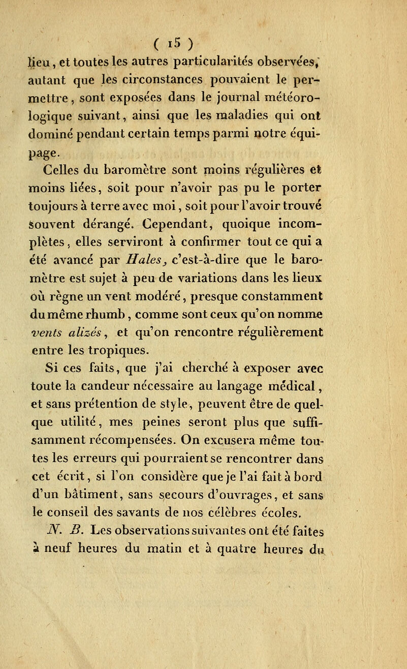 ^ieu, et toutes les autres particularités observe'es; autant que les circonstances pouvaient le per- mettre , sont exposées dans le journal météoro- logique suivant, ainsi que les naaladies qui ont dominé pendant certain temps parmi notre équi- page. Celles du baromètre sont moins régulières et moins liées, soit pour n'avoir pas pu le porter toujours à terre avec moi, soit pour l'avoir trouvé Souvent dérangé. Cependant, quoique incom- plètes 5 elles serviront à confirmer tout ce qui a été avancé par Haies^ c'est-à-dire que le baro- mètre est sujet à peu de variations dans les lieux oiî règne un vent modéré, presque constamment du même rhumb, comme sont ceux qu'on nomme vents alizés, et qu'on rencontre régulièrement entre les tropiques. Si ces faits, que j'ai cherché à exposer avec toute la candeur nécessaire au langage médical, et sans prétention de style, peuvent être de quel- que utilité, mes peines seront plus que suffi- samment récompensées. On excusera même tou- tes les erreurs qui pourraient se rencontrer dans cet écrit, si l'on considère que je l'ai fait à bord d'un bâtiment, sans secours d'ouvrages, et sans le conseil des savants de nos célèbres écoles. N. B. Les observations suivantes ont été faites à neuf heures du matin et à quatre heures du.