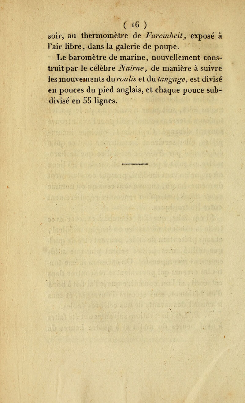 soir, au thermomètre de Faremheit^ exposé à Fair libre, dans la galerie de poupe. Le baromètre de marine, nouvellement cons- truit par le célèbre Nairne, de manière à suivre les mouvements du roulis et du tangage^ est divisé en pouces du pied anglais, et chaque pouce sub- divisé en 55 lignes.