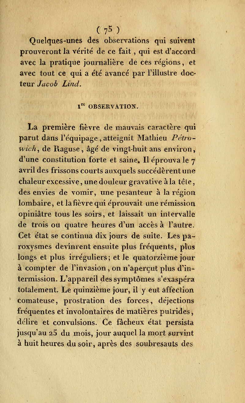 Quelques-unes des observations qui suivent prouveront la vérité de ce fait, qui est d'accord avec la pratique journalière de ces régions, et avec tout ce qui a été avancé par l'illustre doo leur Jacob Liiid, l'^ OBSERVATION. La première fièvre de mauvais caractère qui parut dans l'équipage , atteignit Mathieu Pétro- wich, de Raguse, âgé de vingt-huit ans environ, d'une constitution forte et saine^ Il éprouva le 7 avril des frissons courts auxquels succédèrent une chaleur excessive, une douleur gravative à la te le, des envies de vomir, une pesanteur à la région lombaire, et la fièvre qui éprouvait une rémission opiniâtre tous les soirs, et laissait un intervalle de trois ou quatre heures d'un accès à l'autre. Cet état se continua dix jours de suite. Les pa- roxysmes devinrent ensuite plus fréquents, plus longs et plus irréguliers ; et le quatorzième jour à compter de l'invasion, on n'aperçut plus d'in- termission. L'appareil des symptômes s'exaspéra totalement. Le quinzième jour, il y eut affection comateuse, prostration des forces, déjections fréquentes et involontaires de matières putrides, délire et convulsions. Ce fâcheux état persista jusqu'au aS du mois, jour auquel la mort survint à huit heures du soir, après des soubresauts des