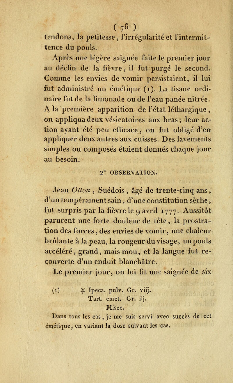 tendons, la petitesse, Firre'gularite' et l'intermit- tence du pouls. Après une légère saignée faite le premier jour au déclin de la fièvre, il fut purgé le second. Gomme les envies de vomir persistaient, il lui fut administré un émétique (i). La tisane ordi- naire fut de la limonade ou de F eau panée nitrée. A la première apparition de l'état léthargique , on appliqua deux vésicatoires aux bras ; leur ac- tion ayant été peu efficace, on fut obligé d'en appliquer deux autres aux cuisses. Des lavements simples ou composés étaient donnés chaque jour au besoin. 2^ OBSERVATION. Jean Otton , Suédois , âgé de trente-cinq ans, d'un tempérament sain, d'une constitution sèche, fut surpris par la fièvre le 9 avril 1777- Aussitôt parurent une forte douleur de tête, la prostra- tion des forces, des envies de vomir, une chaleur brûlante à la peau, la rougeur du visage, un pouls accéléré, grand, mais mou, et la langue fut re- couverte d'un enduit blanchâtre. Le premier jour, on lui fit une saignée de six (1) ^f Ipéca, pulv. Gr. viij. Tart. émet. Gr. iij. Misce. Dans tous les cas , je me suis servi avec succès de cet émétique, en variant la dose suivant les cas.