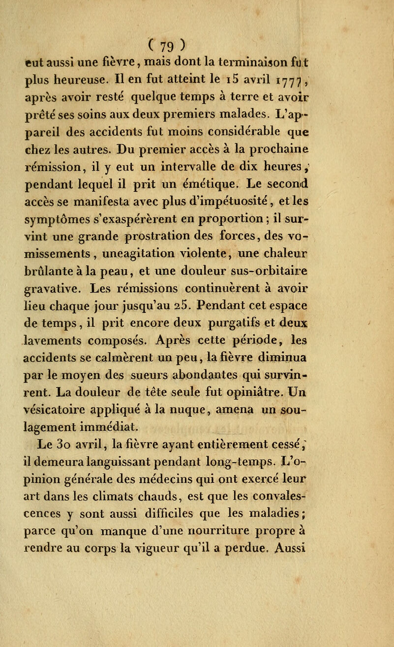 eut aussi une fièvre, mais dont la terminaison fut plus heureuse. Il en fut atteint le i5 avril 1777 , après avoir resté quelque temps à terre et avoir prête' ses soins aux deux premiers malades. L'ap- pareil des accidents fut moins considérable que chez les autres. Du premier accès à la prochaine rémission, il y eut un intervalle de dix heures,' pendant lequel il prit un émétique. Le second accès se manifesta avec plus d'impétuosité, et les symptômes s'exaspérèrent en proportion ; il sur- vint une grande prostration des forces, des vo- missements , uneagitation violente, une chaleur brûlante à la peau, et une douleur sus-orbitaire gravative. Les rémissions continuèrent à avoir lieu chaque jour jusqu'au 25. Pendant cet espace de temps, il prit encore deux purgatifs et deux lavements composés. Après cette période, les accidents se calmèrent un peu, la fièvre diminua par le moyen des sueurs abondantes qui survin- rent. La douleur de tête seule fut opiniâtre. Un vésicatoire appliqué à la nuque, amena un sou- lagement immédiat. Le 3o avril, la fièvre ayant entièrement cessé,^ il demeura languissant pendant long-temps. L'o- pinion générale des médecins qui ont exercé leur art dans les climats chauds, est que les convales- cences y sont aussi difficiles que les maladies; parce qu'on manque d'une nourriture propre à rendre au corps la vigueur qu'il a perdue. Aussi