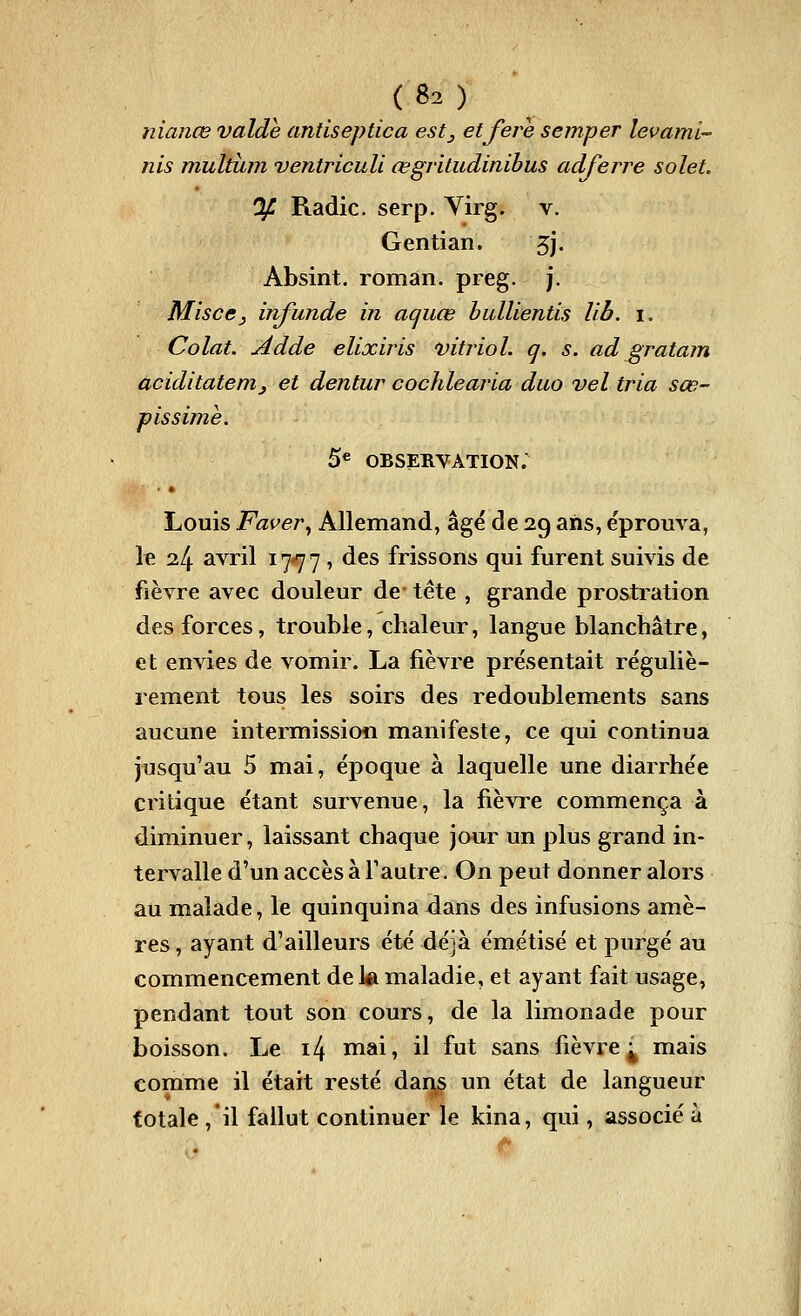 ( 80 nianœ valde antiseptica estj etfère semper levami- nis multum ventricuU œgritudinibus adferre solet. % Radie, serp. Yirg. v. Gentian. 5j. Absint. roman, preg. j. MiscCj infunde in aquœ bullientis lih. i. Colat. Adde elixiris vitriol, q. s. ad gratam aciditatenij et dentur cochlearia duo vel tria sœ- pissime. 5« OBSERVATION. Louis Faver^ Allemand, âgé de 29 ans, éprouva, le 24 avril 17*77 , ^^^ frissons qui furent suivis de fièvre avec douleur de- tête , grande prostration des forces, trouble, chaleur, langue blanchâtre, et envies de vomir. La fièvre présentait réguliè- rement tous les soirs des redoublements sans aucune intermissioii manifeste, ce qui continua jusqu'au 5 mai, époque à laquelle une diarrhée critique étant survenue, la fièvre commença à diminuer, laissant chaque jour un plus grand in- tervalle d'un accès à Tautre. On peut donner alors au malade, le quinquina 4ans des infusions amè- res, ayant d'ailleurs été déjà émétisé et purgé au commencement de la maladie, et ayant fait usage, pendant tout son cours, de la limonade pour boisson. Le i4 mai, il fut sans fièvre j^ mais comme il était resté dans un état de lans^ueur totale ,'il fallut continuer le kina, qui, associé à