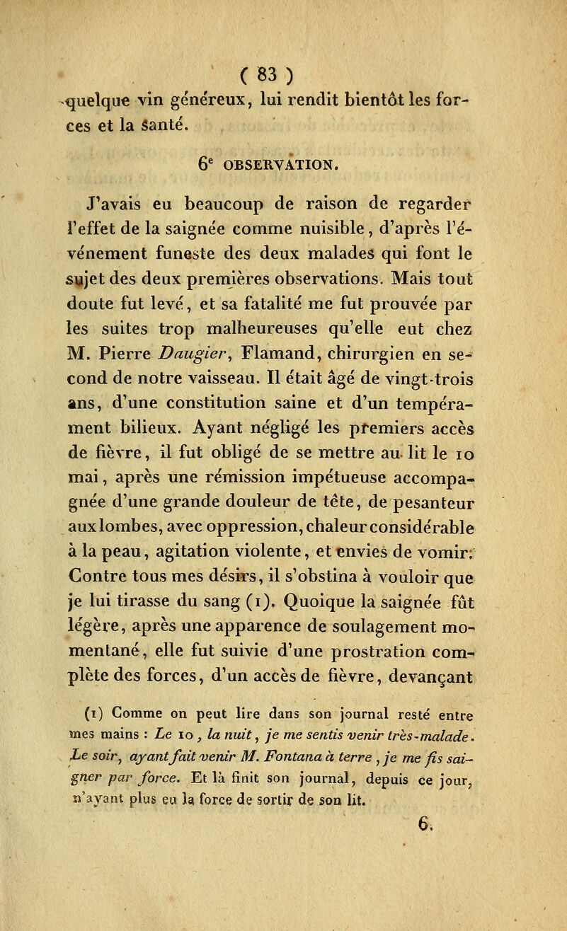 quelque vin généreux, lui rendit bientôt les for- ces et la iSanté. 6'' obseryÂtion. J'avais eu beaucoup de raison de regarder l'effet de la saignée comme nuisible, d'après l'é- vénement funeste des deux malades qui font le sujet des deux premières observations. Mais tout doute fut levé, et sa fatalité me fut prouvée par les suites trop malheureuses qu'elle eut chez M. Pierre Daugier^ Flamand, chirurgien en se- cond de notre vaisseau. Il était âgé de vingt-trois ans, d'une constitution saine et d'un tempéra- ment bilieux. Ayant négligé les premiers accès de fièvre, il fut obligé de se mettre au. lit le lo mai, après une rémission impétueuse accompa- gnée d'une grande douleur de tête, de pesanteur aux lombes, avec oppression, chaleur considérable à la peau, agitation violente, et envies de vomir; Contre tous mes désirs, il s'obstina à vouloir que je lui tirasse du sang (i). Quoique la saignée fût légère, après une apparence de soulagement mo- mentané, elle fut suivie d'une prostration com- plète des forces, d'un accès de fièvre, devançant (i) Comme on peut lire dans son journal resté entre mes mains : Le to, la nuit, je me sentis venir très-malade. JLe soir, ayantJait venir M. Fontana à terre , je me fis sai- gner par force. Et là finit son journal, depuis ce jour, n'ayant plus eu k force de sortir de son lit. 6,