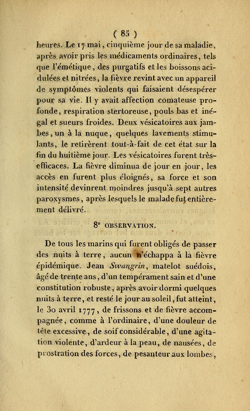 heures. lLi€ 17 mai, cinquième jour de sa maladie, après avoir pris les médicaments ordinaires, tels que l'émétique, des purgatifs et les boissons aci-- dulées et nitrées, la fièvre revint avec un appareil de symptômes violents qui faisaient désespérer pour sa vie. Il y avait affection comateuse pro- fonde , respiration stertoreuse, pouls bas et iné- gal et sueurs froides. Deux vésicatoires aux jam- bes , un à la nuque, quelques lavements stimu- lants, le retirèrent tout-à-fait de cet état sur la fin du huitième jour. Les vésicatoires furent très- efficaces. La fièvre diminua de jour en jour, les accès en furent plus éloignés, sa force et son intensité devinrent moindres jusqu'à sept autres paroxysmes, après lesquels le maladefuÇentière- ment délivré. 8® OBSERVATION. De tous les marins qui furent obligés de, passer des nuits à terre, aucun fc'échappa à la fièvre épidémique. Jean Swangrin^ matelot suédois, âgé de trente ans, d'un tempérament sain et d'une constitution robuste, après avoir dormi quelques nuits à terre, et resté le jour au soleil, fut atteint, le 3o avril 1777, de frissons et de fièvre accom- pagnée, comme à l'ordinaire, d'une douleur de tête excessive, de soif considérable, d'une agita- tion violente, d'ardeur à la peau, de nausées, de prostration des forces, de pesanteur aux lombes 5»