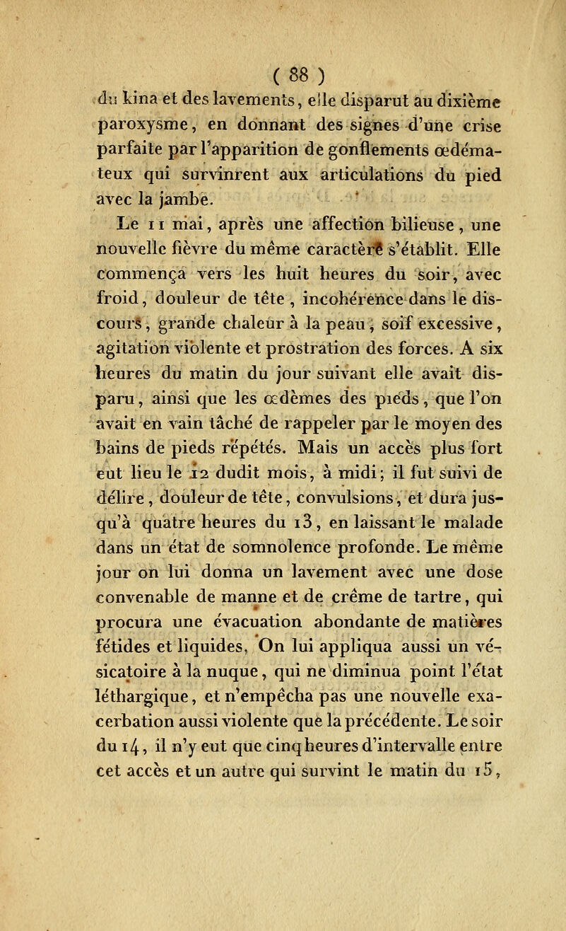 àu kina et des lavements, eîle disparut au dixième paroxysme, en donnant des signes d'une crise parfaite par l'apparition de gonflements œdéma- teux qui sur\'inrent aux articulations du pied avec la jambe. Le 11 niai, après une affection bilieuse , une nouvelle fièvre du même caractère s'établit. Elle conimença vers les huit heures du soir, avec froid, douleur de tête , incohérence dans le dis- cours , grande chaleur à la peau j soif excessive, agitation violente et prostration des forces. A six heures du matin du jour suivant elle avait dis- paru, ainsi que les œdèmes des pieds, que l'on avait en vain tâché de rappeler par le moyen des bains de pieds répétés. Mais un accès plus fort eut lieu le .12 dudit mois, à midi; il fut suivi de délire, douleur de tête, convulsions, et dura jus- qu'à quatre heures du i3, en laissant le malade dans un état de somnolence profonde. Le même jour on lui donna un lavement avec une dose convenable de manne et de crème de tartre, qui procura une évacuation abondante de matièi-es fétides et liquides, On lui appliqua aussi un A-^é- sicatoire à la nuque, qui ne diminua point l'état léthargique, et n'empêcha pas une nouvelle exa- cerbation aussi violente que la précédente. Le soir du i4, il n'y eut que cinq heures d'intervalle entre cet accès et un autre qui survint le matin du 15,