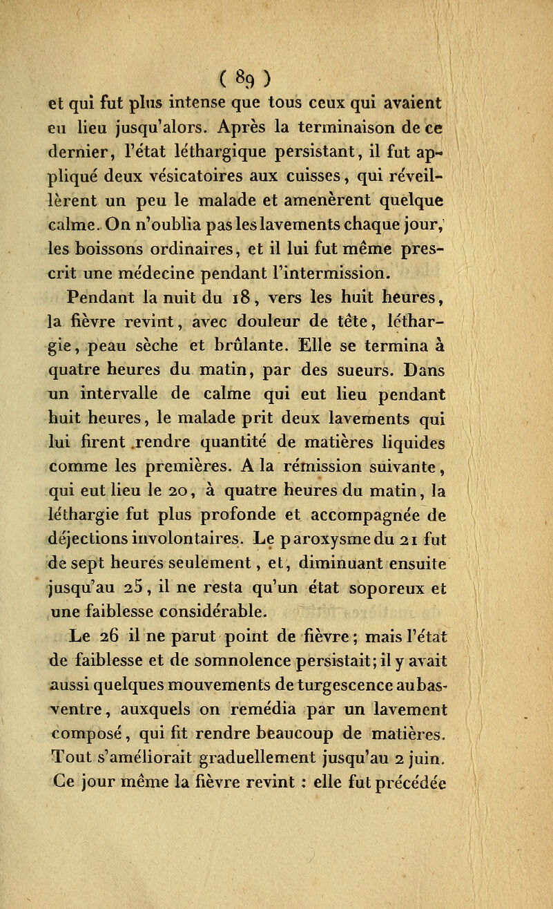 ( «9 ) et qui fut plus intense que tous ceux qui avaient eu lieu jusqu'alors. Après la terminaison de ce dernier, l'état léthargique persistant, il fut ap- pliqué deux vésicatoires aux cuisses, qui réveil- lèrent un peu le malade et amenèrent quelque calme. On n'oublia pas les lavements chaque jour,' les boissons ordinaires, et il lui fut même pres- crit une médecine pendant l'intermission. Pendant la nuit du i8, vers les huit heures, la fièvre revint, avec douleur de tête, léthar- gie, peau sèche et brûlante. Elle se termina à quatre heures du matin, par des sueurs. Dans un intervalle de calme qui eut lieu pendant huit heures, le malade prit deux lavements qui lui firent .rendre quantité de matières liquides comme les premières. A la rémission suivante, qui eut lieu le 20, à quatre heures du matin, la léthargie fut plus profonde et accompagnée de déjections involontaires. Le paroxysme du 21 fut de sept heures seulement, et, diminuant ensuite jusqu'au 25, il ne resta qu'un état soporeux et une faiblesse considérable. Le 26 il ne parut point de fièvre ; mais l'état de faiblesse et de somnolence persistait; il y avait aussi quelques mouvements de turgescence aubas- ventre, auxquels on remédia par un lavement composé, qui fit rendre beaucoup de matières. Tout s'améliorait graduellement jusqu'au 2 juin. Ce jour même la fièvre revint : elle fut précédée