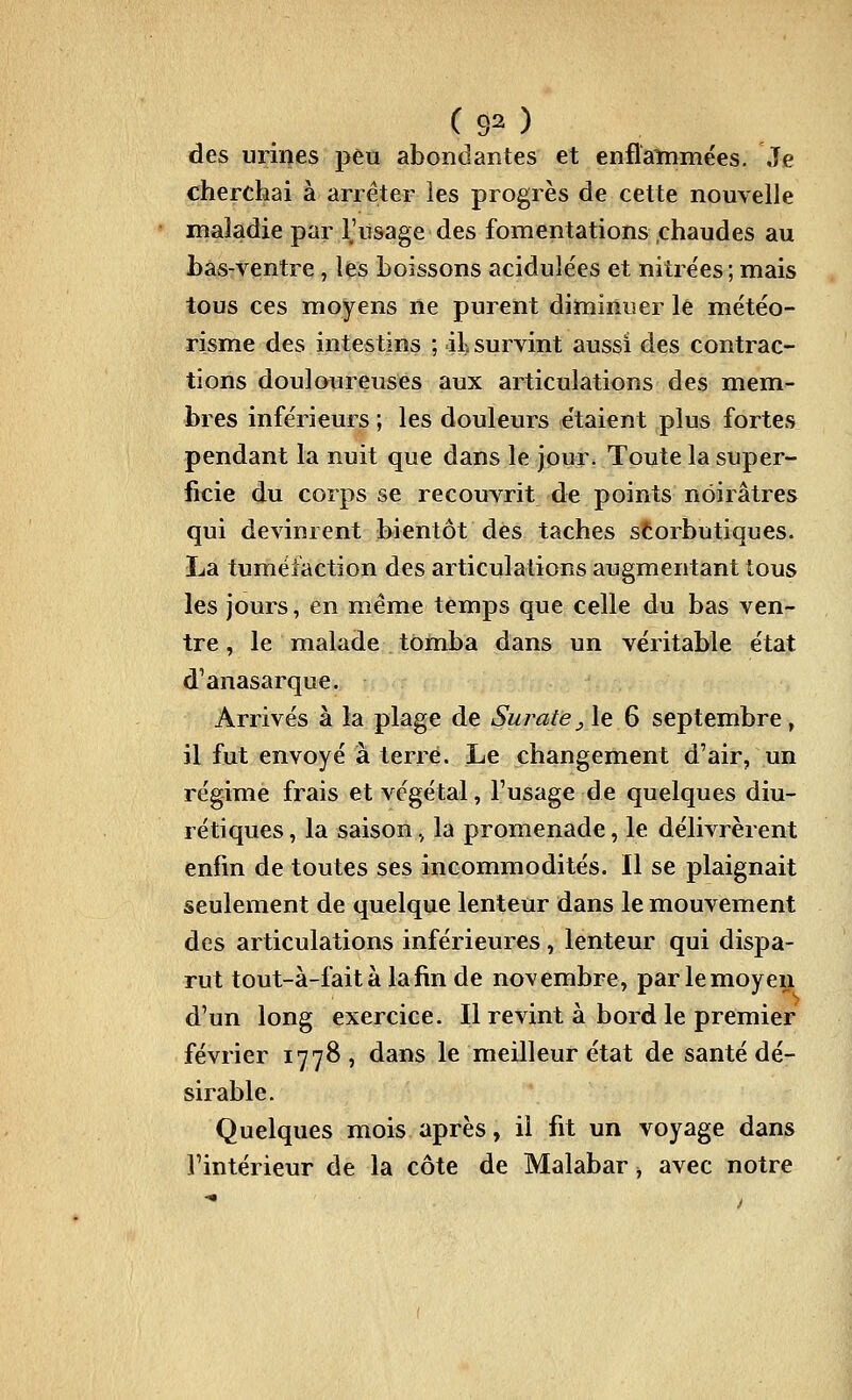 des urines peu abondantes et enflanimées. Je cherchai à arrêter îes progrès de cette nouvelle maladie par l'usage des fomentations .chaudes au bas-ventre, les boissons acidulées et nitre'es ; mais tous ces moyens ne purent diminuer le météo- risme des intestins ; 41> survint aussi des contrac- tions douloiireuses aux articulations des mem- bres inférieurs ; les douleurs étaient plus fortes pendant la nuit que dans le jour. Toute la super- ficie du corps se recouvrit de points noirâtres qui devinrent bientôt des taches storbutiques. La tuméfaction des articulations augmentant tous les jours, en même temps que celle du bas ven- tre , le malade tomba dans un véritable état d'anasarque. Arrivés à la plage de Surate ^ le 6 septembre , il fut envoyé a terré. Le changement d'air, un régime frais et végétal, l'usage de quelques diu- rétiques , la saison., la promenade, le délivrèrent enfin de toutes ses incommodités. Il se plaignait seulement de quelque lenteur dans le mouvement des articulations inférieures, lenteur qui dispa- rut tout-à-fait à la fin de novembre, par lemoyeij d'un long exercice. Il revint à bord le premier février 1778, dans le meilleur état de santé dé- sirable. Quelques mois après, il fit un voyage dans l'intérieur de la côte de Malabar, avec notre