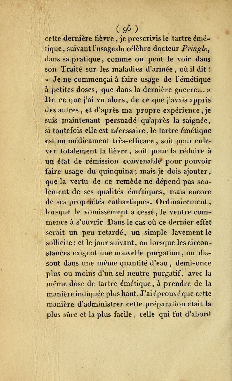 /( 90 ) . cette dernière fièvre , je prescrivis le tartre émé- tique, suivant l'usage du célèbre docteur Pringle^ dans sa pratique, comme on peut le voir dans son Traité sur les maladies d'armée, où il dit: « Je ne commençai à faire usage de Fémétique à petites doses, que dans la dernière guerre... » De ce que j'ai vu alors, de ce que j'avais appris des autres, et d'après ma propre expérience, je suis maintenant persuadé qu'après la saignée, si toutefois elle est nécessaire, le tartre émétique est un médicament très-efficace , soit pour enle- ver totalement la fièvre, soit pour la réduire à un état de rémission convenable' pour pouvoir faire usage du quinquina; mais je dois ajouter, que la vertu de ce remède ne dépend pas seu- lement de ses qualités émétiques, mais encore de ses propriétés cathartiques» Ordinairement, lorsque le vomissement a cessé, le ventre com- mence à s'ouvrir. Dans le cas où ce dernier effet serait un peu retardé, un simple lavement le sollicite ; et le jour suivant, ou lorsque les circon- stances exigent une nouvelle purgation, on dis- sout dans une même quantité d'eau, demi-once plus ou moins d'un sel neutre purgatif, avec la même dose de tartre émétique, à prendre de la manière indiquée plus haut. J'ai éprouvé que cette manière d'administrer cette préparation était la plus sûre et la plus facile , celle qui fut d'abord