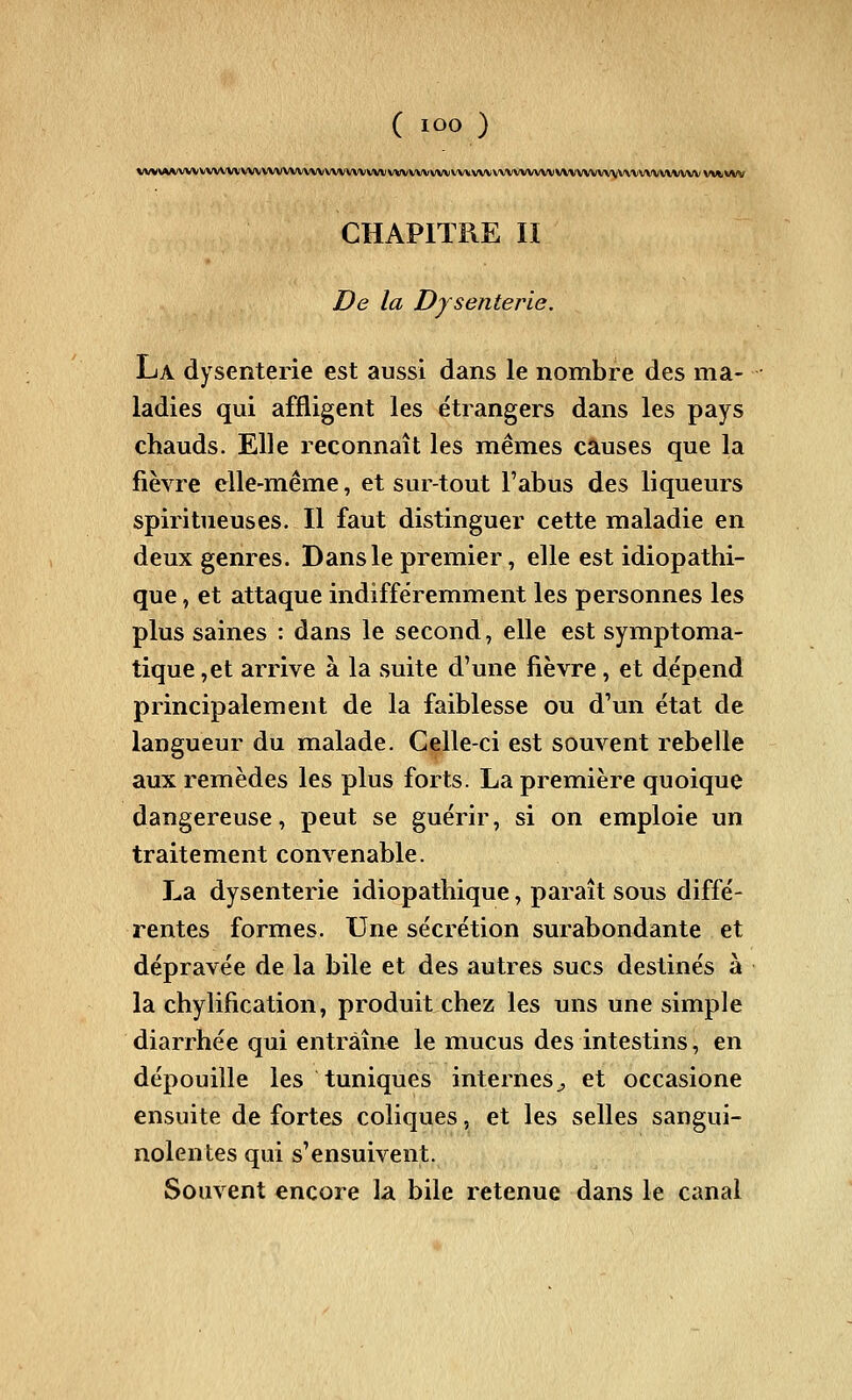 VVV\AA^/VVVVVVVVVVVVVVVVV\VVVVVVVVliVVVVVVVVVVVVVVVVVVVVVVVVVVVVV Vl/tWV CHAPITRE II De la Dysenterie. La dysenterie est aussi dans le nombre des ma- ladies qui affligent les étrangers dans les pays chauds. Elle reconnaît les mêmes causes que la fièvre elle-même, et sur-tout l'abus des liqueurs spiritueuses. Il faut distinguer cette maladie en deux genres. Dans le premier, elle est idiopathi- que, et attaque indifféremment les personnes les plus saines : dans le second, elle est symptoma- tique ,et arrive à la suite d'une fièvre , et dépend principalement de la faiblesse ou d'un état de langueur du malade. Celle-ci est souvent rebelle aux remèdes les plus forts. La première quoique dangereuse, peut se guérir, si on emploie un traitement convenable. La dysenterie idiopathique, paraît sous diffé- rentes formes. Une sécrétion surabondante et dépravée de la bile et des autres sucs destinés à la chylification, produit chez les uns une simple diarrhée qui entraîne le mucus des intestins, en dépouille les tuniques internes^ et occasione ensuite de fortes coliques, et les selles sangui- nolentes qui s'ensuivent. Souvent encore la bile retenue dans le canal