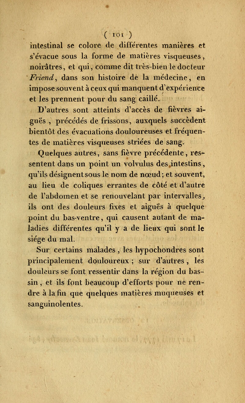 ( iQi^ )^ intestinal se colore de différentes manières et s'évacue sous la forme de matières visqueuses, noirâtres, et qui, comme dit très-bien le docteur 'Friend^ dans son histoire de la médecine, en impose souvent à ceux qui manquent d'expérienxe et les prennent pour du sang caillé. D'autres sont atteints d'accès de fièvres ai- guës , précédés de frissons, auxquels succèdent bientôt des évacuations douloureuses et fréquen- tes de matières visqueuses striées de sang. Quelques autres, sans fièvre précédente, res- sentent dans un point un volvulus des .intestins, qu'ils désignent sous le nom de nœud; et souvent, au lieu de coliques errantes de côté et d'autre de l'abdomen et se renouvelant par intervallesj, ils ont des douleurs fixes et aiguës à quelque point du bas-ventre, qui causent autant de ma- ladies différentes qu'il y a de lieux qui sont le siège du mal. Sur certains malades , les hypochondres sont principalement douloureux ; sur d'autres, les douleurs se font ressentir dans la région du bas- sin , et ils font beaucoup d'efforts pour ne ren- dre à la fin que quelques matières muqueuses et sanguinolentes.