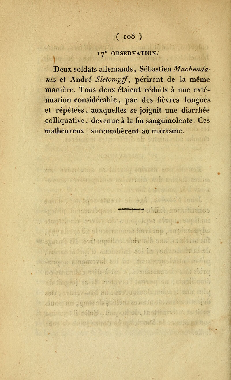 17* observation; \ Deux soldats allemands, SébastienMachenda- niz et André Sletompff^ périrent de la même manière. Tous deux étaient réduits à une exté- nuation considérable, par des fièvres longues et répétées, auxquelles se joignit une diarrhée colliquative, devenue à la fin sanguinolente. Ces^ malheureux succombèrent au marasme.