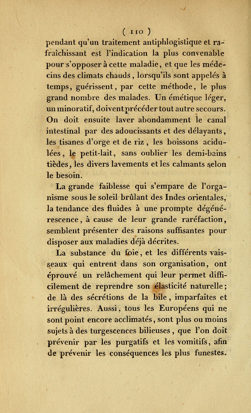 pendant qu'un traitement antiphloglstlque et ra- fraîchissant est l'indication la plus convenable pour s'opposer à cette maladie, et que les méde- cins des climats chauds, lorsqu'ils sont appelés à temps, guérissent, par cette méthode, le plus grand nombre des malades. Un émétique léger, miminoratif, doivent précéder tout autre secours. On doit ensuite laver abondamment le canal intestinal par des adoucissants et des délayants, les tisanes d'orge et de riz , les boissons acidu- lées , le petit-lait, sans oublier les demi-bains tièdes, les divers lavements et les calmants ^elon le besoin. La grande faiblesse qui s'empare de l'orga- nisme sous le soleil brûlant des Indes orientales, la tendance des fluides à une prompte dégéné- rescence , à cause de leur grande raréfaction, semblent présenter des raisons suffisantes pour disposer aux maladies déjà décrites. La substance du foie, et les différents vais- seaux qui entrent dans son organisation, ont éprouvé un relâchement qui leur permet diffi- cilement de reprendre son élasticité naturelle ; de là des sécrétions de la bile, imparfaites et irrégulières. Aussi, tous les Européens qui ne sont point encore acclimatés, sont plus ou moins sujets à des turgescences bilieuses , que l'on doit prévenir par les purgatifs et les vomitifs, afin de prévenir les conséquences les plus funestes.