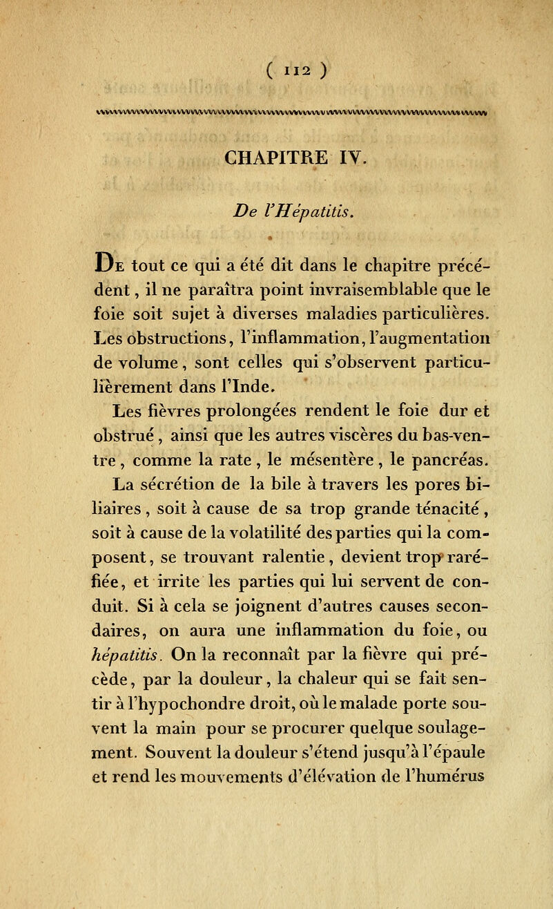 VVVVVVVVVVVVVVVVViVVVVVV\^^VVVVVVVVVVVVVVVVVVVVV\A<VVVVVVVVVVVVVVVVV\\VVVVVVVVVVM CHAPITRE lY. De VHépatitis. 13e tout ce qui a été dit dans le chapitre précé- déiit, il ne paraîtra point invraisemblable que le foie soit sujet à diverses maladies particulières. Les obstructions, l'inflammation, l'augmentation de volume, sont celles qui s'observent particu- lièrement dans l'Inde. Les fièvres prolongées rendent le foie dur et obstrué, ainsi que les autres viscères du bas-ven- tre , comme la rate, le mésentère , le pancréas. La sécrétion de la bile à travers les pores bi- liaires , soit à cause de sa trop grande ténacité, soit à cause de la volatilité des parties qui la com- posent , se trouvant ralentie, devient trop raré- fiée, et irrite les parties qui lui servent de con- duit. Si à cela se joignent d'autres causes secon- daires, on aura une inflammation du foie, ou hépatitis. On la reconnaît par la fièvre qui pré- cède , par la douleur, la chaleur qui se fait sen- tir à l'hypochondre droit, où le malade porte sou- vent la main pour se procurer quelque soulage- ment. Souvent la douleur s'étend jusqu'à l'épaule et rend les mouvements d'élévation de l'humérus