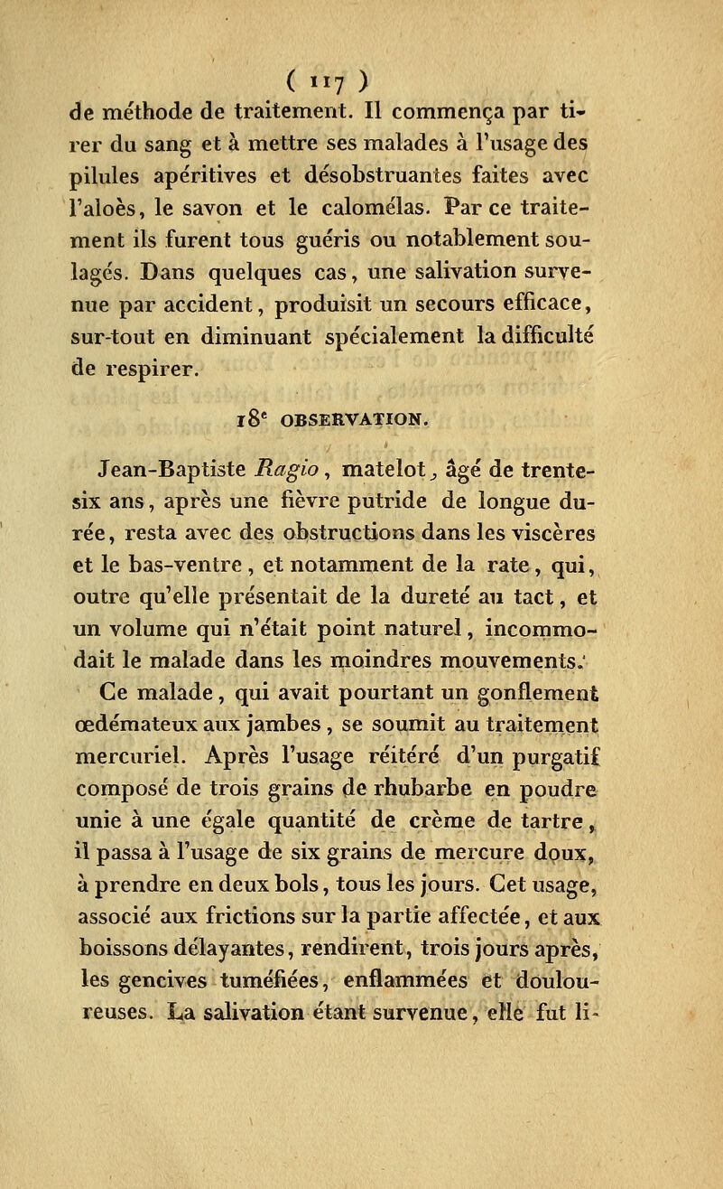 de méthode de traitement. Il commença par ti- rer du sang et à mettre ses malades à l'usage des pilules apéritives et désobstruantes faites avec l'aioès, le savon et le calomélas. Parce traite- ment ils furent tous guéris ou notablement sou- lagés. Dans quelques cas, une salivation surve- nue par accident, produisit un secours efficace, sur-tout en diminuant spécialement la difficulté de respirer. l8* OBSERVATION. Jean-Baptiste Ragio, matelot ^ âgé de trente- six ans, après une fièvre putride de longue du- rée , resta avec des obstructions dans les viscères et le bas-ventre , et notamment de la rate, qui, outre qu'elle présentait de la dureté au tact, et un volume qui n'était point naturel, incommo- dait le malade dans les moindres mouvements.' Ce malade, qui avait pourtant un gonflement œdémateux aux jambes , se soumit au traitement mercuriel. Après l'usage réitéré d'un purgatif composé de trois grains de rhubarbe en poudre unie à une égale quantité de crème de tartre, il passa à l'usage de six grains de mercure doux, à prendre en deux bols, tous les jours. Cet usage, associé aux frictions sur la partie affectée, et aux boissons délayantes, rendirent, trois jours après, les gencives tuméfiées, enflammées et doulou- reuses. La salivation étant survenue, elle fut li-