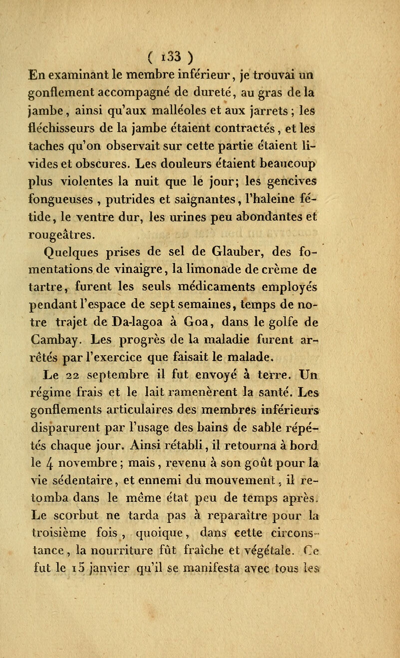 En examinant le membre infe'rieur, je trouvai un gonflement accompagné de dureté, au gras de la jambe, ainsi qu'aux malléoles et aux jarrets ; les fléchisseurs de la jambe étaient contractés, et les taches qu'on observait sur cette partie étaient li- vides et obscures. Les douleurs étaient beaucoup plus violentes la nuit que le jour; les gencives fongueuses , putrides et saignantes, l'haleine fé- tide, le ventre dur, les urines peu abondantes et rougeâtres. Quelques prises de sel de Glauber, des fo- mentations de vinaigre, la limonade de crème de tartre, furent les seuls médicaments employés pendant l'espace de sept semaines, temps de no- tre trajet de Da-lagoa à Goa, dans le golfe de Gambay. Les progrès de la maladie furent ar- rêtés par l'exercice que faisait le malade. Le 22 septembre il fut envoyé à tei^re. Un régime frais et le lait ramenèrent la santé. Les gonflements articulaires des membres inférieurs disparurent par l'usage des bains de sable répé- tés chaque jour. Ainsi rétabli, il retourna à bord le 4 novembre ; mais, revenu à son goût pour la vie sédentaire, et ennemi du mouvement, il re- tomba dans le même état peu de temps après. Le scorbut ne tarda pas à reparaître pour la troisième fois , quoique, dans cette circons- tance , la nourriture fût fraîche et végétale. Ce fut le i5 janvier qu'il se manifesta avec tous les